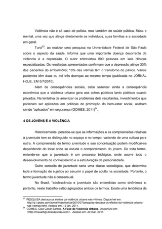 Violência não é só caso de polícia, mas também de saúde pública, física e
mental, uma vez que atinge diretamente os indivíduos, suas famílias e a sociedade
em geral.
           Turci53, ao realizar uma pesquisa na Universidade Federal de São Paulo
sobre o aspecto da saúde, informa que uma importante doença decorrente da
violência é a depressão. O autor entrevistou 800 pessoas em seis clínicas
especializadas. Os resultados apresentados confirmam que a depressão atinge 30%
dos pacientes do ambulatório; 18% das vítimas têm o transtorno do pânico. Vários
pacientes têm duas ou até três doenças ao mesmo tempo (publicada no JORNAL
HOJE, EM 5/7/2010).
           Além de consequências sociais, cabe salientar ainda a consequência
econômica que a violência urbana gera aos cofres públicos tanto públicos quanto
privados. Na tentativa de amenizar os problemas dela resultantes, investimentos que
poderiam ser aplicados em políticas de promoção do bem-estar social, acabam
sendo “aplicados” em segurança (GOMES, 2011)54.


4 OS JOVENS E A VIOLÊNCIA


           Historicamente, percebe-se que as informações e as compreensões relativas
à juventude tem se distinguido no espaço e no tempo, variando de uma cultura para
outra. A compreensão do termo juventude e sua conceituação podem modificar-se
dependendo do local onde se estuda o comportamento do jovem. De toda forma,
entende-se que a juventude é um processo biológico, onde acorre todo o
desenvolvimento de conhecimento e a estruturação da personalidade.
           Outro conceito de juventude seria uma classe sociológica, que determina
toda a formação de sujeitos ao assumir o papel de adulto na sociedade. Portanto, o
termo juventude não é consensual.
           No Brasil, “adolescência e juventude são entendidas como sinônimas e,
portanto, neste trabalho estão agrupados ambos os termos. Existe uma tendência de

53
     PESQUISA destaca os efeitos da violência urbana nas vítimas. Disponível em:
     http://g1.globo.com/jornal-hoje/noticia/2010/07/pesquisa-destaca-os-efeitos-da-violencia-urbana-
     nas-vitimas.html. Acesso em: 12 jan. 2011.
54
     GOMES, Caio César Santos. A Face da Violência Urbana. Disponível em:
     <http://meuartigo.brasilescola.com>. Acesso em: 29 mar. 2011.
 