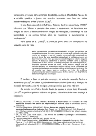 considerar a juventude como uma fase de rebelião, conflito e dificuldades. Apesar de
a rebeldia qualificar o jovem, ela também representa uma fase das várias
possibilidades para a vida” (Paixão, 2008)55.
           É uma fase passível de influências. Todavia, Castro e Abramovay (2002)56
informam que “Afetam a geração dos jovens, o desencanto, as incertezas em
relação ao futuro, o distanciamento em relação às instituições, a descrença na sua
legitimidade e na política formal, além de resistência a autoritarismos e
‘adultocracia’”.
           Para Sallas et al. (1999)57, a juventude pode ainda ser interpretada no
seguinte ponto de vista:


                           Ainda que saibamos que existiria um elemento biológico que participa de
                           maneira fundamental na nossa percepção do que seria juventude, este não
                           resolve em absoluto o que diz respeito a uma definição consensual em
                           torno do tema. Ou seja, questões socioculturais e políticas parecem ser
                           determinantes, muito mais que os processos biológicos e próprios daquele
                           período. A discussão acadêmica e científica também varia, e aqueles
                           profissionais da área médica ou biológica dispõem de uma categorização,
                           enquanto cientistas sociais de outra, muito embora pareça que as
                           formulações feitas por estes últimos tenham dado o tom e influenciado de
                           maneira significativa as percepções médicas e biológicas do fenômeno, De
                           tal maneira que alguns autores, médicos, ao tratar do problema
                           simplesmente não tocam nessa discussão de faixa etária e sim do problema
                           da transformação bio-psicológica.


           É também a fase do primeiro emprego. No entanto, segundo Castro e
Abramovay (2002)58, no Brasil, o jovem encontra dificuldades para a sua inserção no
mercado de trabalho, pois lhe é exigida uma experiência que ainda não tem.
           De acordo com Pedro Rodolfo Bodê de Moraes e Joyce Kelly Pescarolo
         59
(2012)        as políticas públicas voltadas ao jovem, costumam vê-lo como ameaça à
sociedade.

55
     PAIXÃO, Divaneide Lira Lima. Direitos Humanos e Adolescência no Contexto de uma
     Sociedade Violenta: Um Estudo de Representações Sociais. Tese de Doutorado. Brasília,
     2008. [S.p].
56
     CASTRO, Mary Garcia; ABRAMOVAY, Miriam. Jovens em situação de pobreza,
     vulnerabilidades sociais e violências. Cad. Pesqui. no.116. São Paulo, July 2002. Disponível
     em: <http://www.scielo.br/scielo.php?pid=S0100-15742002000200007&script=sci_arttext>. Acesso
     em: 13 fev. 2012.
57
     SALLAS, Ana Luisa Fayet (coord.) . Os Jovens de Curitiba: Esperanças e Desencantos.
     Brasilia: UNESCO, 1999, [S.p].
58
     CASTRO, Mary Garcia; ABRAMOVAY, Miriam., loc. cit..
59
     LOPES, Roseli Esquerdo et al.. JUVENTUDE pobre, violência e cidadania. Saude soc., São
     Paulo, v. 17, n. 3, 63-73, set. 2008. Disponível em: <http://www.scielo.br/scielo.php?script=sci_
     arttext&pid=sci_ arttext&pid=S0104-12902008000300008&lng=en&nrm=iso>. Acesso em: 04 jun.
     2012.
 