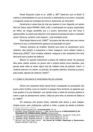 Roseli Esquerdo Lopes et al.. (2008, p. 66)60 observam que no Brasil “é
notória a vulnerabilidade em que se encontra a adolescência e os jovens, ocupando
o imaginário social nas condições de vítima e, fortemente, de vitimizador”.
          Geralmente é nessa fase da vida que aparece o vício. Segundo um estudo
feito por Zaluar (apud PAIXÃO, 2008, p.95) “a participação em grupos organizados
de tráfico de drogas possibilita aos [...] jovens demonstrar que tem força e
agressividade, ao passo que adquirem uma espécie de passaporte para a aceitação
social”. Soma-se, portanto, outro aspecto – o da aceitação social.
          Para Sérgio Adorno et al. (1999)61 “os jovens não são nem mais nem menos
violentos do que o comportamento agressivo da população em geral”.
          Todavia, precisam de modelos. Quando seus lares se caracterizam como
violentos, eles perdem a autoestima e ficam inseguros, como relatam Castro e
Abramovay (2002)62. Com modelos violentos, inseguros e sem autoestima fica mais
fácil partir para a prática da violência.
          Mesmo no aparato institucional a prática de violência existe. Na pesquisa
feita pelos citados autores, os jovens vêm a própria polícia como bandidos, pois
grande parte deles já sofreu algum tipo de maltrato vindo de policiais. Assim “a
violência policial é um indutor, ou produtor, de sujeitos violentos, tornando os jovens,
pela revolta, agentes de violência” (2002)63.


4.1 COMO A VIOLÊNCIA É PERCEBIDA PELOS JOVENS


          Dentro dos propósitos deste estudo foram investigadas as percepções dos
jovens sobre Curitiba; como se inserem no espaço físico territorial, os aspectos que
mais gostam e os que detestam, sua opinião sobre a oferta de serviços públicos e
sobre a ação do planejamento urbano. Utiliza-se para tanto os estudos de Sallas et
al. (1999)64.
          Em pesquisa com grupos focais, realizada pela autora e seus colegas,
dirigida jovens, pais, professores, policiais e mídia, o gostar da cidade é evidente,
60
     LOPES, Roseli Esquerdo et al.. Juventude pobre., loc. cit.
61
     ADORNO, Sérgio; BORDINI, Eliana B. T.; LIMA, Renato Sérgio de. O ADOLESCENTE E AS
     MUDANÇAS NA CRIMINALIDADE URBANA. Disponível em:
     <http://www.scielo.br/scielo.php?pid=S0102-88391999000400007>. Acesso em: 13 fev. 2012.
62
     ADORNO, Sérgio; BORDINI, Eliana B. T.; LIMA, Renato Sérgio de., loc. cit.
63
     ADORNO, Sérgio; BORDINI, Eliana B. T.; LIMA, Renato Sérgio de., loc. cit.
64
     SALLAS, Ana Luisa Fayet (coord.) . Os Jovens de Curitiba: Esperanças e Desencantos.
     Brasilia: UNESCO, 1999, [S.p].
 