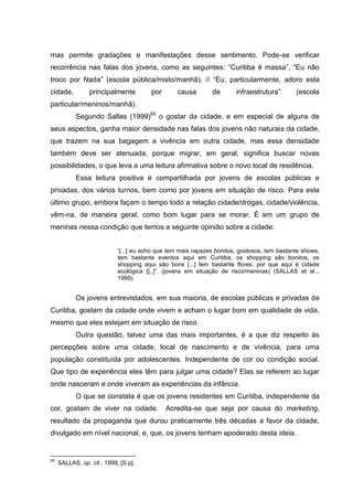 mas permite gradações e manifestações desse sentimento. Pode-se verificar
recorrência nas falas dos jovens, como as seguintes: “Curitiba é massa”, “Eu não
troco por Nada” (escola pública/misto/manhã). // “Eu, particularmente, adoro esta
cidade,          principalmente         por      causa        de       infraestrutura”       (escola
particular/meninos/manhã).
           Segundo Sallas (1999)65 o gostar da cidade, e em especial de alguns de
seus aspectos, ganha maior densidade nas falas dos jovens não naturais da cidade,
que trazem na sua bagagem a vivência em outra cidade, mas essa densidade
também deve ser atenuada, porque migrar, em geral, significa buscar novas
possibilidades, o que leva a uma leitura afirmativa sobre o novo local de residência.
           Essa leitura positiva é compartilhada por jovens de escolas públicas e
privadas, dos vários turnos, bem como por jovens em situação de risco. Para este
último grupo, embora façam o tempo todo a relação cidade/drogas, cidade/violência,
vêm-na, de maneira geral, como bom lugar para se morar. É em um grupo de
meninas nessa condição que temos a seguinte opinião sobre a cidade:


                            ‘[...] eu acho que tem mais rapazes bonitos, gostosos, tem bastante shows,
                            tem bastante eventos aqui em Curitiba, os shopping são bonitos, os
                            shopping aqui são bons [...] tem bastante flores, por que aqui é cidade
                            ecológica {[..]”. (jovens em situação de risco/meninas) (SALLAS et al..,
                            1999).


           Os jovens entrevistados, em sua maioria, de escolas públicas e privadas de
Curitiba, gostam da cidade onde vivem e acham o lugar bom em qualidade de vida,
mesmo que eles estejam em situação de risco.
           Outra questão, talvez uma das mais importantes, é a que diz respeito às
percepções sobre uma cidade, local de nascimento e de vivência, para uma
população constituída por adolescentes. Independente de cor ou condição social.
Que tipo de experiência eles têm para julgar uma cidade? Elas se referem ao lugar
onde nasceram e onde viveram as experiências da infância.
           O que se constata é que os jovens residentes em Curitiba, independente da
cor, gostam de viver na cidade.               Acredita-se que seja por causa do marketing,
resultado da propaganda que durou praticamente três décadas a favor da cidade,
divulgado em nível nacional, e, que, os jovens tenham apoderado desta ideia.


65
     SALLAS, op. cit., 1999, [S.p].
 