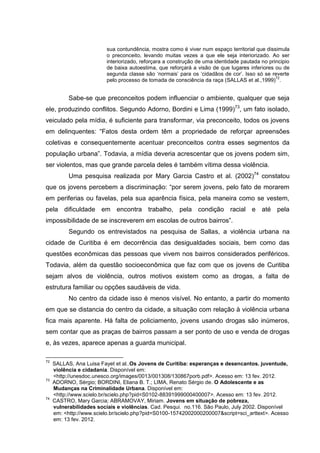 sua contundência, mostra como é viver num espaço territorial que dissimula
                          o preconceito, levando muitas vezes a que ele seja interiorizado. Ao ser
                          interiorizado, reforçara a construção de uma identidade pautada no principio
                          de baixa autoestima, que reforçará a visão de que lugares inferiores ou de
                          segunda classe são ‘normais’ para os ‘cidadãos de cor’. Isso só se reverte
                                                                                                72
                          pelo processo de tomada de consciência da raça (SALLAS et al.,1999) .


           Sabe-se que preconceitos podem influenciar o ambiente, qualquer que seja
ele, produzindo conflitos. Segundo Adorno, Bordini e Lima (1999)73, um fato isolado,
veiculado pela mídia, é suficiente para transformar, via preconceito, todos os jovens
em delinquentes: “Fatos desta ordem têm a propriedade de reforçar apreensões
coletivas e consequentemente acentuar preconceitos contra esses segmentos da
população urbana”. Todavia, a mídia deveria acrescentar que os jovens podem sim,
ser violentos, mas que grande parcela deles é também vítima dessa violência.
           Uma pesquisa realizada por Mary Garcia Castro et al. (2002)74 constatou
que os jovens percebem a discriminação: “por serem jovens, pelo fato de morarem
em periferias ou favelas, pela sua aparência física, pela maneira como se vestem,
pela dificuldade em encontra trabalho, pela condição racial e até pela
impossibilidade de se inscreverem em escolas de outros bairros”.
           Segundo os entrevistados na pesquisa de Sallas, a violência urbana na
cidade de Curitiba é em decorrência das desigualdades sociais, bem como das
questões econômicas das pessoas que vivem nos bairros considerados periféricos.
Todavia, além da questão socioeconômica que faz com que os jovens de Curitiba
sejam alvos de violência, outros motivos existem como as drogas, a falta de
estrutura familiar ou opções saudáveis de vida.
           No centro da cidade isso é menos visível. No entanto, a partir do momento
em que se distancia do centro da cidade, a situação com relação à violência urbana
fica mais aparente. Há falta de policiamento, jovens usando drogas são inúmeros,
sem contar que as praças de bairros passam a ser ponto de uso e venda de drogas
e, às vezes, aparece apenas a guarda municipal.

72
     SALLAS, Ana Luisa Fayet et al..Os Jovens de Curitiba: esperanças e desencantos. juventude,
     violência e cidadania. Disponível em:
     <http://unesdoc.unesco.org/images/0013/001308/130867porb.pdf>. Acesso em: 13 fev. 2012.
73
     ADORNO, Sérgio; BORDINI, Eliana B. T.; LIMA, Renato Sérgio de. O Adolescente e as
     Mudanças na Criminalidade Urbana. Disponível em:
     <http://www.scielo.br/scielo.php?pid=S0102-88391999000400007>. Acesso em: 13 fev. 2012.
74
     CASTRO, Mary Garcia; ABRAMOVAY, Miriam. Jovens em situação de pobreza,
     vulnerabilidades sociais e violências. Cad. Pesqui. no.116. São Paulo, July 2002. Disponível
     em: <http://www.scielo.br/scielo.php?pid=S0100-15742002000200007&script=sci_arttext>. Acesso
     em: 13 fev. 2012.
 