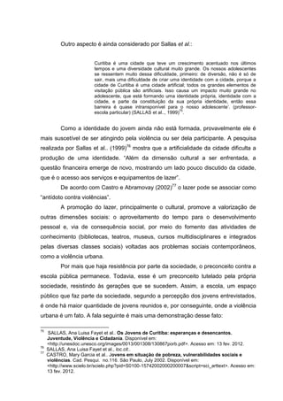 Outro aspecto é ainda considerado por Sallas et al.:


                          Curitiba é uma cidade que teve um crescimento acentuado nos últimos
                          tempos e uma diversidade cultural muito grande. Os nossos adolescentes
                          se ressentem muito dessa dificuldade, primeiro: de diversão, não é só de
                          sair, mais uma dificuldade de criar uma identidade com a cidade, porque a
                          cidade de Curitiba é uma cidade artificial; todos os grandes elementos de
                          visitação pública são artificiais. Isso causa um impacto muito grande no
                          adolescente, que está formando uma identidade própria, identidade com a
                          cidade, e parte da constituição da sua própria identidade, então essa
                          barreira é quase intransponível para o nosso adolescente’. (professor-
                                                                   75
                          escola particular) (SALLAS et al.., 1999) .


           Como a identidade do jovem ainda não está formada, provavelmente ele é
mais suscetível de ser atingindo pela violência ou ser dela participante. A pesquisa
realizada por Sallas et al.. (1999)76 mostra que a artificialidade da cidade dificulta a
produção de uma identidade. “Além da dimensão cultural a ser enfrentada, a
questão financeira emerge de novo, mostrando um lado pouco discutido da cidade,
que é o acesso aos serviços e equipamentos de lazer”.
           De acordo com Castro e Abramovay (2002)77 o lazer pode se associar como
“antídoto contra violências”.
           A promoção do lazer, principalmente o cultural, promove a valorização de
outras dimensões sociais: o aproveitamento do tempo para o desenvolvimento
pessoal e, via de consequência social, por meio do fomento das atividades de
conhecimento (bibliotecas, teatros, museus, cursos multidisciplinares e integrados
pelas diversas classes sociais) voltadas aos problemas sociais contemporâneos,
como a violência urbana.
           Por mais que haja resistência por parte da sociedade, o preconceito contra a
escola pública permanece. Todavia, esse é um preconceito tutelado pela própria
sociedade, resistindo às gerações que se sucedem. Assim, a escola, um espaço
público que faz parte da sociedade, segundo a percepção dos jovens entrevistados,
é onde há maior quantidade de jovens reunidos e, por conseguinte, onde a violência
urbana é um fato. A fala seguinte é mais uma demonstração desse fato:

75
     SALLAS, Ana Luisa Fayet et al.. Os Jovens de Curitiba: esperanças e desencantos.
     Juventude, Violência e Cidadania. Disponível em:
     <http://unesdoc.unesco.org/images/0013/001308/130867porb.pdf>. Acesso em: 13 fev. 2012.
76
     SALLAS, Ana Luisa Fayet et al., loc.cit..
77
     CASTRO, Mary Garcia et al.. Jovens em situação de pobreza, vulnerabilidades sociais e
     violências. Cad. Pesqui. no.116. São Paulo, July 2002. Disponível em:
     <http://www.scielo.br/scielo.php?pid=S0100-15742002000200007&script=sci_arttext>. Acesso em:
     13 fev. 2012.
 