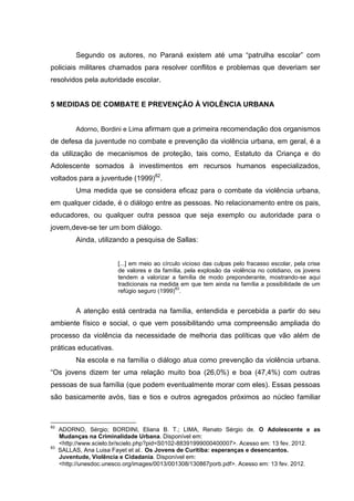 Segundo os autores, no Paraná existem até uma “patrulha escolar” com
policiais militares chamados para resolver conflitos e problemas que deveriam ser
resolvidos pela autoridade escolar.


5 MEDIDAS DE COMBATE E PREVENÇÃO À VIOLÊNCIA URBANA


          Adorno, Bordini e Lima afirmam que a primeira recomendação dos organismos
de defesa da juventude no combate e prevenção da violência urbana, em geral, é a
da utilização de mecanismos de proteção, tais como, Estatuto da Criança e do
Adolescente somados à investimentos em recursos humanos especializados,
voltados para a juventude (1999)82.
          Uma medida que se considera eficaz para o combate da violência urbana,
em qualquer cidade, é o diálogo entre as pessoas. No relacionamento entre os pais,
educadores, ou qualquer outra pessoa que seja exemplo ou autoridade para o
jovem,deve-se ter um bom diálogo.
          Ainda, utilizando a pesquisa de Sallas:


                        [...] em meio ao círculo vicioso das culpas pelo fracasso escolar, pela crise
                        de valores e da família, pela explosão da violência no cotidiano, os jovens
                        tendem a valorizar a família de modo preponderante, mostrando-se aqui
                        tradicionais na medida em que tem ainda na família a possibilidade de um
                                              83
                        refúgio seguro (1999) .


          A atenção está centrada na família, entendida e percebida a partir do seu
ambiente físico e social, o que vem possibilitando uma compreensão ampliada do
processo da violência da necessidade de melhoria das políticas que vão além de
práticas educativas.
          Na escola e na família o diálogo atua como prevenção da violência urbana.
“Os jovens dizem ter uma relação muito boa (26,0%) e boa (47,4%) com outras
pessoas de sua família (que podem eventualmente morar com eles). Essas pessoas
são basicamente avós, tias e tios e outros agregados próximos ao núcleo familiar



82
     ADORNO, Sérgio; BORDINI, Eliana B. T.; LIMA, Renato Sérgio de. O Adolescente e as
     Mudanças na Criminalidade Urbana. Disponível em:
     <http://www.scielo.br/scielo.php?pid=S0102-88391999000400007>. Acesso em: 13 fev. 2012.
83
     SALLAS, Ana Luisa Fayet et al.. Os Jovens de Curitiba: esperanças e desencantos.
     Juventude, Violência e Cidadania. Disponível em:
     <http://unesdoc.unesco.org/images/0013/001308/130867porb.pdf>. Acesso em: 13 fev. 2012.
 