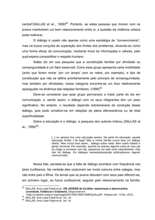 central”(SALLAS et al.., 1999)84. Portanto, se estas pessoas que moram com os
jovens mantiverem um bom relacionamento entre si, a questão da violência urbana
pode melhorar.
           O diálogo é usado não apenas como uma estratégia de “convencimento”,
mas na busca conjunta de superação dos limites dos problemas, situando-se como
uma forma eficaz de comunicação, mediante troca de informações e valores, pelo
qual espera compartilhar o respeito humano.
           Sallas diz em sua pesquisa que a constituição familiar por afinidade ou
consanguinidade é um fator essencial. Como esse grupo apresenta certa mobilidade
(avós que foram morar ‘por um tempo’ com os netos, por exemplo), e tipo de
constituição que não se define prioritariamente pelo princípio de consanguinidade,
mas também por afinidades, nessa categoria encontra-se um foco relativamente
apaziguado na dinâmica das relações familiares. (1999)85
           Deve-se considerar que esse grupo permanece a maior parte do dia em
comunicação, e, sendo assim, o diálogo com os seus integrantes tem um peso
significativo. No entanto, o resultado depende sobremaneira da condução desse
diálogo, pois pode constituir-se em relações de plena efervescência ou de total
superficialidade.
           Sobre a educação e o diálogo, a pesquisa dos autores indicou (SALLAS et
al.., 1999)86:


                          [...] eu sempre tive uma educação severa. Na parte da educação, aquela
                          educação limite[...] foi legal. Mas a minha família nunca teve um diálogo
                          aberto. Mas nunca teve assim... diálogo sobre nada. Nem sobre futebol a
                          gente conversa. Por exemplo, quando eu preciso alguma coisa do meu pai
                          eu chego e converso com ele, passamos um pelo outro naturalmente, mas
                          não há diálogo. Os diálogos necessários(escola pública/jovens negros/
                          menino/noite).


           Nessa fala, percebe-se que a falta de diálogo acontece com frequência nos
lares curitibanos. Na verdade eles costumam ser muito comuns entre colegas, mas
não entre pais e filhos. Os temas que os jovens discutem com seus pais referem-se,
em primeiro lugar, ao futuro profissional, seguido pelo relacionamento na família;

84
     SALLAS, Ana Luisa Fayet et al.. OS JOVENS de Curitiba: esperanças e desencantos.
     Juventude, Violência e Cidadania. Disponível em:
     <http://unesdoc.unesco.org/images/0013/001308/130867porb.pdf>. Acesso em: 13 fev. 2012.
85
     SALLAS, Ana Luisa Fayet et al., loc. cit.
86
     SALLAS, Ana Luisa Fayet et al., loc. cit.
 