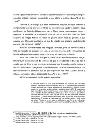 escola e problemas familiares; problemas econômicos; relação com amigos; religião;
esportes; drogas; namoro; sexualidade e, por último a política (SALLAS et al..,
1999)87.
           Todavia, é um diálogo que parte inteiramente dos pais, situação diferente e
complementar àquela em que os filhos os procuram para ajudar a resolver seus
problemas. Na falta de diálogo entre pais e filhos, esses pesquisadores dizem o
seguinte: “A ausência de convivência com os pais é apontada como um fator
negativo na relação familiar de todos os jovens sejam ricos ou pobres, o que
provoca um diferencial qualitativo no tipo de relação que acabam estabelecendo
entre si” (SALLAS et al.., 1999)88.
           Não há espontaneidade nas relações familiares, pois se percebe ainda a
falta de respeito ao dialogar, ou seja, a conversa informal entre integrantes da
família pode gerar discussões, o que pode ainda ser motivo de violência.
           Uma das razões atribuídas pelos jovens para a existência de uma relação
familiar ruim é a divergência de opiniões, ao que é considerado certo pelos pais e
errado para os filhos ‘o que pra mim é errado pra eles é quando a gente começa a
discutir’. Além dessa divergência, um dado decisivo para a existência de uma boa
relação familiar é a confiança que os pais depositam nos filhos. Quando existe o
diálogo, as relações são de cooperação (SALLAS et al.., 1999)89.
           Ainda se referindo à família, aponta a pesquisa:


                          A família é instituto de tudo, se é uma família, por exemplo, que não tenha
                          atenção, não tenha carinho dos meus pais, eu to completamente jogada no
                          mundo, eu tenho que chamar a atenção de alguma forma... mostrar que eu
                          existo... e os amigos também influem bastante nisso, né?”// ‘É eles assim,
                          tipo, eles não me proíbem de fazer as coisas, eles me ensinam ‘isso é certo
                          isso é errado’, é assim não é?Eu acho que eu devo ver que eu quero fazer
                          né? O que eu sei o que é certo o que é errado eles me ensinaram, mas não
                          me proíbem. Ou então eles me ensinaram e eu faço o que eu acho que eu
                          devo fazer’// ‘É verdade, e meus pais não me proíbem assim... fazer o que
                          eu quiser. Porque se for pra fazer, o adolescente faz. Ele dá um jeito e faz,
                                                                                                    90
                          em qualquer lugar’ (escola particular/misto/manhã) (SALLAS et al.., 1999) .




87
     SALLAS, Ana Luisa Fayet et al. OS JOVENS de Curitiba: esperanças e desencantos.
     Juventude, Violência e Cidadania. Disponível em:
     <http://unesdoc.unesco.org/images/0013/001308/130867porb.pdf>. Acesso em: 13 fev. 2012.
88
     SALLAS, Ana Luisa Fayet et al., Ioc. cit..
89
     SALLAS, Ana Luisa Fayet et al., Ioc. cit..
90
     SALLAS, Ana Luisa Fayet et al., Ioc. cit..
 