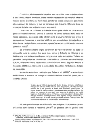 O indivíduo adulto necessita trabalhar, seja para obter o seu próprio sustento
e o da família. Mas os indivíduos jovens não têm necessidade de sustentar a família,
mas de ajudar a sustentá-la. Além disso, para ter as coisas apregoadas pela mídia,
eles precisam de dinheiro, o que se consegue pelo trabalho. Diferente disso se
consegue dinheiro pela violência (roubo, sequestro).
           Uma forma de combater a violência urbana pode ainda ser caracterizada
pela não violência familiar. Embora a violência na família constitua tema tabu em
nossa sociedade, a pesquisa pôde retratar como o universo familiar dos jovens é
permeado de ‘pequenas’ e ‘grandes’ violência em seu cotidiano, introjetando-se a
ideia de que castigos físicos, maus-tratos, agressões verbais ou físicas são ‘normais’
(SALLAS, 1999)95.
           Se a violência urbana origina-se também da violência familiar, ela pode ser
combatida, pois já existem leis para isso, como o Estatuto da Criança e do
Adolescente que tenta protegê-los dos perigos a que estão submetidos. Todavia, os
pequenos castigos que se caracterizam como violência costumam ser uma herança
cultural, entendidos como necessários à educação dos filhos. Segundo Moraes e
Pescarolo (2012) isso representa a continuidade de padrões herdados dos tempos
da escravidão.
           Numa das entrevistas realizadas por Sallas et al.. (1999)96, o entrevistado
enfatiza bem a ausência de diálogo e a violência familiar como um passo para a
violência urbana:


                          Eu acho que a violência que eu sofri dentro de casa foi maior, pelo fato de
                          meu pai ter feito da minha mãe um saco de pancada, ele não conversa,
                          primeiro ele já sai gritando. A minha mãe, enfezada, gritava junto... e,
                          muitas vezes, eu e a minha irmã a gente se escondia embaixo da cama...eu
                          pulava no pescoço do meu pai, com faquinha de plástico, pra matá-
                          lo,porque ele tava batendo na minha mãe...arma rolava dentro de casa, tipo,
                          meu pai apontava a arma pra minha mãe, agente, criança, vendo tudo [...]
                          ele me espancou...eu já falei pra ele que se ele levantar a mão pra mim...ele
                          vai direto na delegacia da mulher(jovens universitários).


           Há pais que acham que seus filhos são meros objetos, incapazes de pensar.
De acordo com Moraes e Pescarolo (2012)97, as pessoas vêm os jovens como


95
     SALLAS, ANA Luisa Fayet et al.. Os Jovens de Curitiba: esperanças e desencantos.
     Juventude, Violência e Cidadania. Disponível em:
     <http://unesdoc.unesco.org/images/0013/001308/130867porb.pdf>. Acesso em: 13 fev. 2012.
96
     SALLAS, ANA Luisa Fayet et al., loc. cit.
 