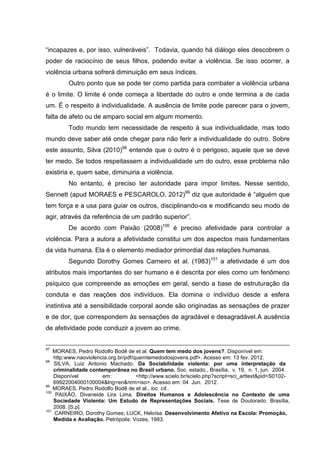 “incapazes e, por isso, vulneráveis”. Todavia, quando há diálogo eles descobrem o
poder de raciocínio de seus filhos, podendo evitar a violência. Se isso ocorrer, a
violência urbana sofrerá diminuição em seus índices.
         Outro ponto que se pode ter como partida para combater a violência urbana
é o limite. O limite é onde começa a liberdade do outro e onde termina a de cada
um. É o respeito à individualidade. A ausência de limite pode parecer para o jovem,
falta de afeto ou de amparo social em algum momento.
         Todo mundo tem necessidade de respeito à sua individualidade, mas todo
mundo deve saber até onde chegar para não ferir a individualidade do outro. Sobre
este assunto, Silva (2010)98 entende que o outro é o perigoso, aquele que se deve
ter medo. Se todos respeitassem a individualidade um do outro, esse problema não
existiria e, quem sabe, diminuiria a violência.
         No entanto, é preciso ter autoridade para impor limites. Nesse sentido,
Sennett (apud MORAES e PESCAROLO, 2012)99 diz que autoridade é “alguém que
tem força e a usa para guiar os outros, disciplinando-os e modificando seu modo de
agir, através da referência de um padrão superior”.
         De acordo com Paixão (2008)100 é preciso afetividade para controlar a
violência. Para a autora a afetividade constitui um dos aspectos mais fundamentais
da vida humana. Ela é o elemento mediador primordial das relações humanas.
         Segundo Dorothy Gomes Carneiro et al. (1983)101 a afetividade é um dos
atributos mais importantes do ser humano e é descrita por eles como um fenômeno
psíquico que compreende as emoções em geral, sendo a base de estruturação da
conduta e das reações dos indivíduos. Ela domina o indivíduo desde a esfera
instintiva até a sensibilidade corporal aonde são originadas as sensações de prazer
e de dor, que correspondem às sensações de agradável e desagradável.A ausência
de afetividade pode conduzir a jovem ao crime.


97
    MORAES, Pedro Rodolfo Bodê de et al. Quem tem medo dos jovens?. Disponível em:
    http:www.naoviolencia.org.br/pdf/quemtemedodosjovens.pdf>. Acesso em: 13 fev. 2012.
98
    SILVA, Luiz Antonio Machado. Da Sociabilidade violenta: por uma interpretação da
    criminalidade contemporãnea no Brasil urbano. Soc. estado., Brasília, v. 19, n. 1, jun. 2004.
    Disponível         em:            <http://www.scielo.br/scielo.php?script=sci_arttext&pid=S0102-
    69922004000100004&lng=en&nrm=iso>. Acesso em: 04 Jun. 2012.
99
    MORAES, Pedro Rodolfo Bodê de et al., loc. cit..
100
     PAIXÃO, Divaneide Lira Lima. Direitos Humanos e Adolescência no Contexto de uma
    Sociedade Violenta: Um Estudo de Representações Sociais. Tese de Doutorado. Brasília,
    2008. [S.p].
101
    CARNEIRO, Dorothy Gomes; LUCK, Heloísa. Desenvolvimento Afetivo na Escola: Promoção,
    Medida e Avaliação. Petrópolis: Vozes, 1983.
 