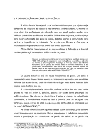6 A COMUNICAÇÃO E O COMBATE À VIOLÊNCIA


           A mídia, de uma forma geral, pode também colaborar para que o jovem seja
consciente de seu papel de cidadão e não fomente a violência urbana. O mesmo se
pode dizer dos profissionais da educação que, em geral, podem auxiliar com
medidas preventivas no combate a violência urbana entre os jovens, dando espaço
para maior participação dos pais na escola, debates abertos à comunidade para
explicar a importância da tolerância. De acordo com Moraes e Pescarolo a
responsabilidade pela formação do jovem é de toda a sociedade.
           Afirma Carlos Nepomuceno et al., que as rádios, a Televisão e a Internet
também podem agir para conter a violência entre os jovens.


                          Quando as rádios comunitárias se tornam importante realidade social, em
                          1995-1996, obrigando os poderes e as instituições a encará-las, o advento
                          da internet já anuncia grandes mudanças o início do colapso da indústria
                          fonográfica (e do ‘jabá’), de amplas áreas da indústria radiofônica e da
                          publicidade. Paralelamente, vão entrar em colapso diversas formas de
                          pensar, sentir e agir nas relações cotidianas, em casa, no trabalho e nas
                                                                             102
                          ruas, na cultura e na política (NEPOMUCENO,2007) .


           Os jovens tornam-se alvo de novos mecanismos de poder. Um deles é
representado pelas drogas. Nesse aspecto, a mídia parece agir contra, pois as notícias
mostram que fulano de tal, chefe do tráfico de tal lugar, mora numa mansão, com
piscina, carro de último tipo, etc.
           A comunicação efetuada pela mídia nacional ou local tem um peso muito
grande na vida do jovem e, portanto, poderia ser usada como prevenção da
violência urbana. “Na internet, a interatividade é virtual e privada. Na radiodifusão
comunitária, a interatividade mostra-se real e pública, pois as situações são
concretas, atuais e vivas, os fatos e as pessoas são conhecidos, os interesses são
de todos” (NEPOMUCENO)103.
           As rádios comunitárias em algumas cidades fazem a diferença, pois facilitam
uma integração entre os moradores. Com a capacitação, o radialismo comunitário
amplia a participação da comunidade na gestão do veículo e na gestão da


102
      NEPOMUCENO, Carlos et al.. Mídia e Violência Urbana no Brasil. Disponível em:
      <http://unesdoc.unesco.org/images/0016/001622/162289por.pdf>. Acesso em: 13 fev. 2012.
103
      NEPOMUCENO, Carlos et al., loc. cit.
 