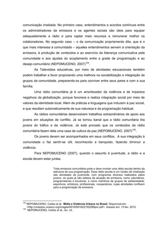 comunicação irradiada. No primeiro caso, entendimentos e acordos contínuos entre
os administradores da emissora e os agentes sociais são úteis para equipar
adequadamente a rádio e para captar mais recursos e remunerar melhor os
colaboradores. No segundo caso – o da comunicação propriamente dita, que é o
que mais interessa à comunidade – aqueles entendimentos servem à orientação da
emissora, à produção de conteúdos e ao exercício da liderança comunicativa pela
comunidade e aos ajustes do acoplamento entre a grade de programação e ao
desejo comunitário (NEPOMUCENO, 2007)104.
           As Televisões educativas, por meio de atividades educacionais também
podem trabalhar a favor propiciando uma melhora na sociabilização e integração de
grupos da comunidade, preparando-os para conviver entre seus pares e com a sua
família.
           Uma rádio comunitária já é um amortecedor da violência e de impactos
negativos da globalização, porque favorece e realiza integração social por meio de
valores da identidade local. Além de práticas e linguagens que induzem à paz social,
e que resultam automaticamente de sua natureza e da programação habitual.
           As rádios comunitárias desenvolvem trabalhos extraordinários de apoio aos
jovens em situações de conflito. Já se tornou banal que a rádio comunitária tira
jovens do tráfico e da violência. Já está provado que os conteúdos da rádio
comunitária fazem dela uma casa da cultura da paz (NEPOMUCENO, 2007)105.
           Os jovens devem ser acompanhados em seus conflitos. A sua integração à
comunidade o faz sentir-se útil, reconhecido e benquisto, fazendo diminuir a
violência.
           Para NEPOMUCENO (2007), quando o assunto é juventude, a rádio e a
escola devem estar juntas.


                        Toda emissora comunitária pode e deve montar uma rádio escola dentro da
                        estrutura de sua programação. Essa rádio escola é um núcleo de irradiação
                        das atividades da juventude, com programas diversos realizados pelos
                        jovens, os quais já são esteios da atuação da emissora, como voluntários,
                        programadores e locutores, e como membros de grupos de solidariedade,
                        esportivos, artísticos, profissionais, cooperativos, cujas atividades confluem
                        para a programação da emissora.




104
    NEPOMUCENO, Carlos et al.. Mídia e Violência Urbana no Brasil. Disponível em:
    <http://unesdoc.unesco.org/images/0016/001622/162289por.pdf>. Acesso em: 13 fev. 2012.
105
    NEPOMUCENO, Carlos et al., loc. cit..
 