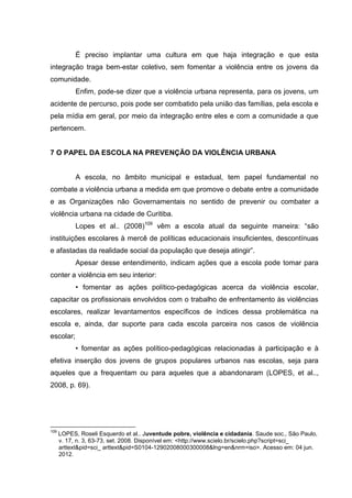 É preciso implantar uma cultura em que haja integração e que esta
integração traga bem-estar coletivo, sem fomentar a violência entre os jovens da
comunidade.
            Enfim, pode-se dizer que a violência urbana representa, para os jovens, um
acidente de percurso, pois pode ser combatido pela união das famílias, pela escola e
pela mídia em geral, por meio da integração entre eles e com a comunidade a que
pertencem.


7 O PAPEL DA ESCOLA NA PREVENÇÃO DA VIOLÊNCIA URBANA


            A escola, no âmbito municipal e estadual, tem papel fundamental no
combate a violência urbana a medida em que promove o debate entre a comunidade
e as Organizações não Governamentais no sentido de prevenir ou combater a
violência urbana na cidade de Curitiba.
            Lopes et al.. (2008)109 vêm a escola atual da seguinte maneira: “são
instituições escolares à mercê de políticas educacionais insuficientes, descontínuas
e afastadas da realidade social da população que deseja atingir”.
            Apesar desse entendimento, indicam ações que a escola pode tomar para
conter a violência em seu interior:
            • fomentar as ações político-pedagógicas acerca da violência escolar,
capacitar os profissionais envolvidos com o trabalho de enfrentamento às violências
escolares, realizar levantamentos específicos de índices dessa problemática na
escola e, ainda, dar suporte para cada escola parceira nos casos de violência
escolar;
            • fomentar as ações político-pedagógicas relacionadas à participação e à
efetiva inserção dos jovens de grupos populares urbanos nas escolas, seja para
aqueles que a frequentam ou para aqueles que a abandonaram (LOPES, et al..,
2008, p. 69).




109
      LOPES, Roseli Esquerdo et al.. Juventude pobre, violência e cidadania. Saude soc., São Paulo,
      v. 17, n. 3, 63-73, set. 2008. Disponível em: <http://www.scielo.br/scielo.php?script=sci_
      arttext&pid=sci_ arttext&pid=S0104-12902008000300008&lng=en&nrm=iso>. Acesso em: 04 jun.
      2012.
 