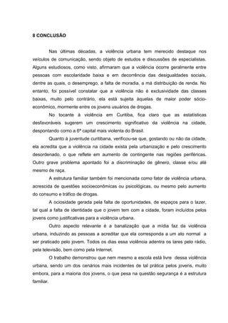 8 CONCLUSÃO


            Nas últimas décadas, a violência urbana tem merecido destaque nos
veículos de comunicação, sendo objeto de estudos e discussões de especialistas.
Alguns estudiosos, como visto, afirmaram que a violência ocorre geralmente entre
pessoas com escolaridade baixa e em decorrência das desigualdades sociais,
dentre as quais, o desemprego, a falta de moradia, a má distribuição de renda. No
entanto, foi possível constatar que a violência não é exclusividade das classes
baixas, muito pelo contrário, ela está sujeita àquelas de maior poder sócio-
econômico, mormente entre os jovens usuários de drogas.
            No tocante à violência em Curitiba, fica claro que as estatísticas
desfavoráveis sugerem um crescimento significativo da violência na cidade,
despontando como a 6ª capital mais violenta do Brasil.
            Quanto à juventude curitibana, verificou-se que, gostando ou não da cidade,
ela acredita que a violência na cidade exista pela urbanização e pelo crescimento
desordenado, o que reflete em aumento de contingente nas regiões periféricas.
Outro grave problema apontado foi a discriminação de gênero, classe e/ou até
mesmo de raça.
            A estrutura familiar também foi mencionada como fator de violência urbana,
acrescida de questões socioeconômicas ou psicológicas, ou mesmo pelo aumento
do consumo e tráfico de drogas.
            A ociosidade gerada pela falta de oportunidades, de espaços para o lazer,
tal qual a falta de identidade que o jovem tem com a cidade, foram incluídos pelos
jovens como justificativas para a violência urbana.
            Outro aspecto relevante é a banalização que a mídia faz da violência
urbana, induzindo as pessoas a acreditar que ela corresponda a um ato normal a
ser praticado pelo jovem. Todos os dias essa violência adentra os lares pelo rádio,
pela televisão, bem como pela Internet.
            O trabalho demonstrou que nem mesmo a escola está livre dessa violência
urbana, sendo um dos cenários mais incidentes de tal prática pelos jovens, muito
embora, para a maioria dos jovens, o que pesa na questão segurança é a estrutura
familiar.
 