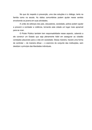 No que diz respeito à prevenção, uma das soluções é o diálogo, tanto na
família como na escola. As rádios comunitárias podem ajudar nesse sentido
envolvendo os jovens em suas atividades.
        A união de esforços dos pais, educadores, sociedade, polícia podem ajudar
a prevenir e combater a violência, tornando esta cidade um lugar mais aprazível
para se viver.
        O Poder Público também tem responsabilidade nesse aspecto, cabendo a
ele construir um Estado que seja plenamente hábil em assegurar ao cidadão
condições plausíveis para a vida em sociedade. Dessa maneira, haverá uma forma
de controlar -- de maneira eficaz -- o exercício do conjunto das instituições, sem
desdizer o princípio das liberdades individuais.
 
