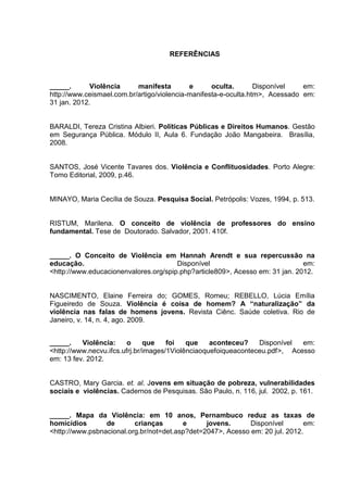 REFERÊNCIAS



_____.       Violência     manifesta        e      oculta.       Disponível   em:
http://www.ceismael.com.br/artigo/violencia-manifesta-e-oculta.htm>, Acessado em:
31 jan. 2012.


BARALDI, Tereza Cristina Albieri. Políticas Públicas e Direitos Humanos. Gestão
em Segurança Pública. Módulo II, Aula 6. Fundação João Mangabeira. Brasília,
2008.


SANTOS, José Vicente Tavares dos. Violência e Conflituosidades. Porto Alegre:
Tomo Editorial, 2009, p.46.


MINAYO, Maria Cecília de Souza. Pesquisa Social. Petrópolis: Vozes, 1994, p. 513.


RISTUM, Marilena. O conceito de violência de professores do ensino
fundamental. Tese de Doutorado. Salvador, 2001. 410f.


_____. O Conceito de Violência em Hannah Arendt e sua repercussão na
educação.                              Disponível                             em:
<http://www.educacionenvalores.org/spip.php?article809>, Acesso em: 31 jan. 2012.


NASCIMENTO, Elaine Ferreira do; GOMES, Romeu; REBELLO, Lúcia Emília
Figueiredo de Souza. Violência é coisa de homem? A “naturalização” da
violência nas falas de homens jovens. Revista Ciênc. Saúde coletiva. Rio de
Janeiro, v. 14, n. 4, ago. 2009.


_____.    Violência:     o     que    foi   que    aconteceu?    Disponível  em:
<http://www.necvu.ifcs.ufrj.br/images/1Violênciaoquefoiqueaconteceu.pdf>, Acesso
em: 13 fev. 2012.


CASTRO, Mary Garcia. et. al. Jovens em situação de pobreza, vulnerabilidades
sociais e violências. Cadernos de Pesquisas. São Paulo, n. 116, jul. 2002, p. 161.


_____. Mapa da Violência: em 10 anos, Pernambuco reduz as taxas de
homicídios       de       crianças       e      jovens.      Disponível       em:
<http://www.psbnacional.org.br/not=det.asp?det=2047>, Acesso em: 20 jul. 2012.
 