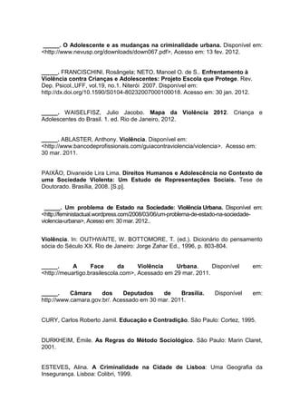 _____. O Adolescente e as mudanças na criminalidade urbana. Disponível em:
<http://www.nevusp.org/downloads/down067.pdf>, Acesso em: 13 fev. 2012.


_____. FRANCISCHINI, Rosângela; NETO, Manoel O. de S.. Enfrentamento à
Violência contra Crianças e Adolescentes: Projeto Escola que Protege. Rev.
Dep. Psicol.,UFF, vol.19, no.1. Niterói 2007. Disponível em:
http://dx.doi.org/10.1590/S0104-80232007000100018. Acesso em: 30 jan. 2012.


_____. WAISELFISZ, Julio Jacobo. Mapa da Violência 2012. Criança e
Adolescentes do Brasil. 1. ed. Rio de Janeiro, 2012.


_____. ABLASTER, Anthony. Violência. Disponível em:
<http://www.bancodeprofissionais.com/guiacontraviolencia/violencia>. Acesso em:
30 mar. 2011.


PAIXÃO, Divaneide Lira Lima. Direitos Humanos e Adolescência no Contexto de
uma Sociedade Violenta: Um Estudo de Representações Sociais. Tese de
Doutorado. Brasília, 2008. [S.p].


 _____. Um problema de Estado na Sociedade: Violência Urbana. Disponível em:
<http://feministactual.wordpress.com/2008/03/06/um-problema-de-estado-na-sociedade-
violencia-urbana>, Acesso em: 30 mar. 2012..


Violência. In: OUTHWAITE, W. BOTTOMORE, T. (ed.). Dicionário do pensamento
sócia do Século XX. Rio de Janeiro: Jorge Zahar Ed., 1996, p. 803-804.


_____.      A      Face       da     Violência    Urbana.      Disponível      em:
<http://meuartigo.brasilescola.com>, Acessado em 29 mar. 2011.


_____.     Câmara     dos     Deputados    de     Brasília.      Disponível    em:
http://www.camara.gov.br/. Acessado em 30 mar. 2011.


CURY, Carlos Roberto Jamil. Educação e Contradição. São Paulo: Cortez, 1995.


DURKHEIM, Émile. As Regras do Método Sociológico. São Paulo: Marin Claret,
2001.


ESTEVES, Alina. A Criminalidade na Cidade de Lisboa: Uma Geografia da
Insegurança. Lisboa: Colibri, 1999.
 