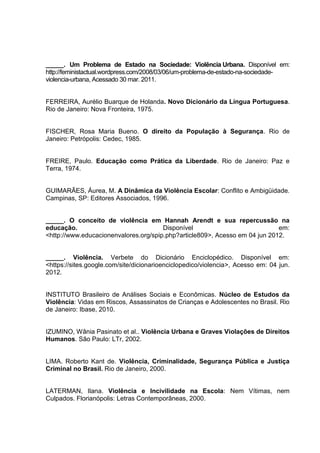 _____. Um Problema de Estado na Sociedade: Violência Urbana. Disponível em:
http://feministactual.wordpress.com/2008/03/06/um-problema-de-estado-na-sociedade-
violencia-urbana, Acessado 30 mar. 2011.


FERREIRA, Aurélio Buarque de Holanda. Novo Dicionário da Língua Portuguesa.
Rio de Janeiro: Nova Fronteira, 1975.


FISCHER, Rosa Maria Bueno. O direito da População à Segurança. Rio de
Janeiro: Petrópolis: Cedec, 1985.


FREIRE, Paulo. Educação como Prática da Liberdade. Rio de Janeiro: Paz e
Terra, 1974.


GUIMARÃES, Áurea, M. A Dinâmica da Violência Escolar: Conflito e Ambigüidade.
Campinas, SP: Editores Associados, 1996.


_____. O conceito de violência em Hannah Arendt e sua repercussão na
educação.                              Disponível                            em:
<http://www.educacionenvalores.org/spip.php?article809>, Acesso em 04 jun 2012.


_____. Violência. Verbete do Dicionário Enciclopédico. Disponível em:
<https://sites.google.com/site/dicionarioenciclopedico/violencia>, Acesso em: 04 jun.
2012.


INSTITUTO Brasileiro de Análises Sociais e Econômicas. Núcleo de Estudos da
Violência: Vidas em Riscos, Assassinatos de Crianças e Adolescentes no Brasil. Rio
de Janeiro: Ibase, 2010.


IZUMINO, Wânia Pasinato et al.. Violência Urbana e Graves Violações de Direitos
Humanos. São Paulo: LTr, 2002.


LIMA. Roberto Kant de. Violência, Criminalidade, Segurança Pública e Justiça
Criminal no Brasil. Rio de Janeiro, 2000.


LATERMAN, Ilana. Violência e Incivilidade na Escola: Nem Vítimas, nem
Culpados. Florianópolis: Letras Contemporâneas, 2000.
 