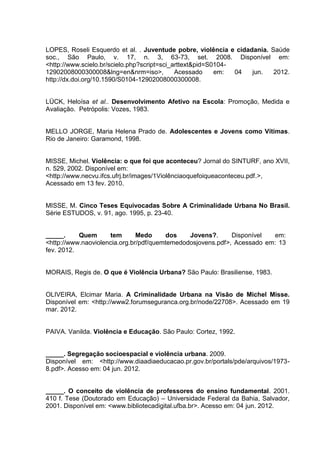 LOPES, Roseli Esquerdo et al. . Juventude pobre, violência e cidadania. Saúde
soc., São Paulo, v. 17, n. 3, 63-73, set. 2008. Disponível em:
<http://www.scielo.br/scielo.php?script=sci_arttext&pid=S0104-
12902008000300008&lng=en&nrm=iso>,           Acessado     em:  04 jun.   2012.
http://dx.doi.org/10.1590/S0104-12902008000300008.


LÜCK, Heloísa et al.. Desenvolvimento Afetivo na Escola: Promoção, Medida e
Avaliação. Petrópolis: Vozes, 1983.


MELLO JORGE, Maria Helena Prado de. Adolescentes e Jovens como Vítimas.
Rio de Janeiro: Garamond, 1998.


MISSE, Michel. Violência: o que foi que aconteceu? Jornal do SINTURF, ano XVII,
n. 529, 2002. Disponível em:
<http://www.necvu.ifcs.ufrj.br/images/1Violênciaoquefoiqueaconteceu.pdf.>,
Acessado em 13 fev. 2010.


MISSE, M. Cinco Teses Equivocadas Sobre A Criminalidade Urbana No Brasil.
Série ESTUDOS, v. 91, ago. 1995, p. 23-40.


_____.     Quem      tem       Medo      dos   Jovens?.      Disponível  em:
<http://www.naoviolencia.org.br/pdf/quemtemedodosjovens.pdf>, Acessado em: 13
fev. 2012.


MORAIS, Regis de. O que é Violência Urbana? São Paulo: Brasiliense, 1983.


OLIVEIRA, Elcimar Maria. A Criminalidade Urbana na Visão de Michel Misse.
Disponível em: <http://www2.forumseguranca.org.br/node/22708>. Acessado em 19
mar. 2012.


PAIVA. Vanilda. Violência e Educação. São Paulo: Cortez, 1992.


_____. Segregação socioespacial e violência urbana. 2009.
Disponível em: <http://www.diaadiaeducacao.pr.gov.br/portals/pde/arquivos/1973-
8.pdf>. Acesso em: 04 jun. 2012.


_____. O conceito de violência de professores do ensino fundamental. 2001.
410 f. Tese (Doutorado em Educação) – Universidade Federal da Bahia, Salvador,
2001. Disponível em: <www.bibliotecadigital.ufba.br>. Acesso em: 04 jun. 2012.
 