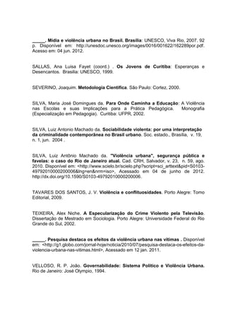 _____. Mídia e violência urbana no Brasil. Brasília: UNESCO, Viva Rio, 2007. 92
p. Disponível em: http://unesdoc.unesco.org/images/0016/001622/162289por.pdf.
Acesso em: 04 jun. 2012.


SALLAS, Ana Luisa Fayet (coord.) . Os Jovens de Curitiba: Esperanças e
Desencantos. Brasilia: UNESCO, 1999.


SEVERINO, Joaquim. Metodologia Cientifica. São Paulo: Cortez, 2000.


SILVA, Maria José Domingues da. Para Onde Caminha a Educação: A Violência
nas Escolas e suas Implicações para a Prática Pedagógica.     Monografia
(Especialização em Pedagogia). Curitiba: UFPR, 2002.


SILVA, Luiz Antonio Machado da. Sociabilidade violenta: por uma interpretação
da criminalidade contemporãnea no Brasil urbano. Soc. estado., Brasília, v. 19,
n. 1, jun. 2004 .


SILVA, Luiz Antônio Machado da. "Violência urbana", segurança pública e
favelas: o caso do Rio de Janeiro atual. Cad. CRH, Salvador, v. 23, n. 59, ago.
2010. Disponível em: <http://www.scielo.br/scielo.php?script=sci_arttext&pid=S0103-
49792010000200006&lng=en&nrm=iso>, Acessado em 04 de junho de 2012.
http://dx.doi.org/10.1590/S0103-49792010000200006.


TAVARES DOS SANTOS, J. V. Violência e conflituosidades. Porto Alegre: Tomo
Editorial, 2009.


TEIXEIRA, Alex Niche. A Especularização do Crime Violento pela Televisão.
Dissertação de Mestrado em Sociologia. Porto Alegre: Universidade Federal do Rio
Grande do Sul, 2002.


_____. Pesquisa destaca os efeitos da violência urbana nas vítimas . Disponível
em: <http://g1.globo.com/jornal-hoje/noticia/2010/07/pesquisa-destaca-os-efeitos-da-
violencia-urbana-nas-vitimas.html>, Acessado em 12 jan. 2011.


VELLOSO, R. P. João. Governabilidade: Sistema Político e Violência Urbana.
Rio de Janeiro: José Olympio, 1994.
 