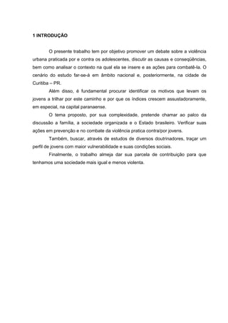 1 INTRODUÇÃO


       O presente trabalho tem por objetivo promover um debate sobre a violência
urbana praticada por e contra os adolescentes, discutir as causas e conseqüências,
bem como analisar o contexto na qual ela se insere e as ações para combatê-la. O
cenário do estudo far-se-á em âmbito nacional e, posteriormente, na cidade de
Curitiba – PR.
       Além disso, é fundamental procurar identificar os motivos que levam os
jovens a trilhar por este caminho e por que os índices crescem assustadoramente,
em especial, na capital paranaense.
       O tema proposto, por sua complexidade, pretende chamar ao palco da
discussão a família, a sociedade organizada e o Estado brasileiro. Verificar suas
ações em prevenção e no combate da violência pratica contra/por jovens.
       Também, buscar, através de estudos de diversos doutrinadores, traçar um
perfil de jovens com maior vulnerabilidade e suas condições sociais.
       Finalmente, o trabalho almeja dar sua parcela de contribuição para que
tenhamos uma sociedade mais igual e menos violenta.
 
