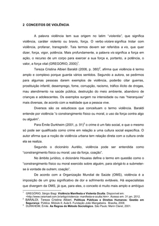 2 CONCEITOS DE VIOLÊNCIA


          A palavra violência tem sua origem no latim “violentia”, que significa
violência, caráter violento ou bravio, força. O verbo violare significa trotar com
violência, profanar, transgredir. Tais termos devem ser referidos a vis, que quer
dizer, força, vigor, potência. Mais profundamente, a palavra vis significa a força em
ação, o recurso de um corpo para exercer a sua força e, portanto, a potência, o
valor, a força vital (GREGORIO, 2000)1.
          Tereza Cristina Albieri Baraldi (2008, p. 380)2, afirma que violência é termo
amplo e complexo porque guarda vários sentidos. Segundo a autora, se pedirmos
para algumas pessoas darem exemplos de violência, poderão citar guerras,
prostituição infantil, desemprego, fome, corrupção, racismo, tráfico ilícito de drogas,
mau atendimento na saúde pública, destruição do meio ambiente, abandono de
crianças e adolescentes. Os exemplos surgem na intensidade ou nas “hierarquias”
mais diversas, de acordo com a realidade que a pessoa vive.
          Diversos são os estudiosos que conceituam o termo violência. Baraldi
entende por violência “o constrangimento físico ou moral, o uso da força contra algo
ou alguém”.
          Para Émile Durkheim (2001, p. 91)3 o crime é um fato social, e que o mesmo
só pode ser qualificado como crime em relação a uma cultura social específica. O
autor afirma que a noção de violência urbana tem relação direta com a cultura onde
ela se realiza.
          Segundo o dicionário Aurélio, violência pode ser entendida como
“constrangimento físico ou moral; uso da força, coação”.
          No âmbito jurídico, o dicionário Houaiss define o termo em questão como o
“constrangimento físico ou moral exercido sobre alguém, para obrigá-lo a submeter-
se à vontade de outrem; coação”.
          De acordo com a Organização Mundial de Saúde (OMS), violência é a
imposição de um grau significativo de dor e sofrimento evitáveis. Há especialistas
que divergem da OMS, já que, para eles, o conceito é muito mais amplo e ambíguo
1
    GREGÓRIO, Sérgio Biagi. Violência Manifesta e Violenta Oculta. Disponível em:
    <http://www.ceismael.com.br/artigo/violencia- manifesta-e-oculta.htm>. Acesso em: 31 jan. 2012.
2
    BARALDI, Tereza Cristina Albieri. Políticas Públicas e Direitos Humanos: Gestão em
    Segurança Pública. Módulo II, Aula 6. Fundação João Mangabeira. Brasília, 2008.
3
    DURKHEIM, Émile. As Regras do Método Sociológico. São Paulo: Marin Claret, 2001.
 