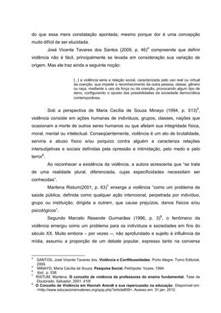 do que essa mera constatação apontada, mesmo porque dor é uma concepção
muito difícil de ser elucidada.
           José Vicente Tavares dos Santos (2009, p. 46)4 compreende que definir
violência não é fácil, principalmente se levada em consideração sua variação de
origem. Mas ele traz ainda a seguinte noção:


                         [...] a violência seria a relação social, caracterizada pelo uso real ou virtual
                         da coerção, que impede o reconhecimento da outra pessoa, classe, gênero
                         ou raça, mediante o uso da força ou da coerção, provocando algum tipo de
                         dano, configurando o oposto das possibilidades da sociedade democrática
                         contemporânea.


           Sob a perspectiva de Maria Cecília de Souza Minayo (1994, p. 513)5,
violência consiste em ações humanas de indivíduos, grupos, classes, nações que
ocasionam a morte de outros seres humanos ou que afetam sua integridade física,
moral, mental ou intelectual. Conseqüentemente, violência é um ato de brutalidade,
serviria e abuso físico e/ou psíquico contra alguém e caracteriza relações
intersubjetivas e sociais definidas pela opressão e intimidação, pelo medo e pelo
terror6.
           Ao reconhecer a existência da violência, a autora acrescenta que “se trata
de uma realidade plural, diferenciada, cujas especificidades necessitam ser
conhecidas”.
           Marilena Ristum(2001, p. 63)7 enxerga a violência “como um problema de
saúde pública, definida como qualquer ação intencional, perpetrada por indivíduo,
grupo ou instituição, dirigida a outrem, que cause prejuízos, danos físicos e/ou
psicológicos”.
           Segundo Marcelo Resende Guimarães (1996, p. 3)8, o fenômeno da
violência emergiu como um problema para os indivíduos e sociedades em fins do
século XX. Muito embora – por vezes --, não aprofundado e sujeito à influência da
mídia, assumiu a proporção de um debate popular, expresso tanto na conversa


4
    SANTOS, José Vicente Tavares dos. Violência e Conflituosidades. Porto Alegre: Tomo Editorial,
    2009.
5
    MINAYO, Maria Cecília de Souza. Pesquisa Social. Petrópolis: Vozes, 1994.
6
    Ibid., p. 538.
7
    RISTUM, Marilena. O conceito de violência de professores do ensino fundamental. Tese de
    Doutorado. Salvador, 2001. 410f.
8
    O Conceito de Violência em Hannah Arendt e sua repercussão na educação. Disponível em:
    <http://www.educacionenvalores.org/spip.php?article809>. Acesso em: 31 jan. 2012.
 