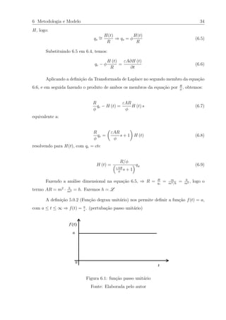 6 Metodologia e Modelo 34
H, logo:
qs
∼=
H(t)
R
⇒ qs = φ
H(t)
R
(6.5)
Substituindo 6.5 em 6.4, temos:
qe − φ
H (t)
R
=
εA∂H (t)
∂t
(6.6)
Aplicando a deﬁni¸c˜ao da Transformada de Laplace no segundo membro da equa¸c˜ao
6.6, e em seguida fazendo o produto de ambos os membros da equa¸c˜ao por R
φ
, obtemos:
R
φ
qe − H (t) =
εAR
φ
H (t) s (6.7)
equivalente a:
R
φ
qe =
εAR
φ
s + 1 H (t) (6.8)
resolvendo para H(t), com qe = cte
H (t) =
R/φ
εAR
φ
s + 1
qE
(6.9)
Fazendo a an´alise dimensional na equa¸c˜ao 6.5, ⇒ R = H
qs
= m
m3/h
= h
m2 , logo o
termo AR = m2
· h
m2 = h. Faremos h = L
A deﬁni¸c˜ao 5.0.2 (Fun¸c˜ao degrau unit´ario) nos permite deﬁnir a fun¸c˜ao f(t) = a,
com a ≤ t ≤ ∞ ⇒ f(t) = a
s
. (pertuba¸c˜ao passo unit´ario)
Figura 6.1: fun¸c˜ao passo unit´ario
Fonte: Elaborada pelo autor
 