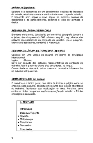 EPÍGRAFE (opcional)
Epígrafe é a transcrição de um pensamento,      seguida de indicação
de autoria, relacionada com a matéria tratada   no corpo de trabalho.
É transcrita sem aspas e deve seguir as         mesmas normas da
dedicatória e do agradecimento, podendo o       texto ser alinhado à
direita.


RESUMO EM LÍNGUA VERNÁCULA
Elemento obrigatório, constituído por um único parágrafo conciso e
objetivo, não ultrapassando 500 palavras, seguido, logo abaixo, das
palavras representativas do conteúdo do trabalho, isto é, palavras-
chave e/ou descritores, conforme a NBR 6028.


RESUMO DA LÍNGUA ESTRANGEIRA (opcional)
Consiste em uma versão do resumo em idioma de divulgação
internacional:
Inglês       Abstract
Deve ser seguido das palavras representativas do conteúdo do
trabalho, isto é, palavras-chave e/ou descritores, na língua.
Como citada na descrição acima o resumo ou abstract deve conter
no máximo 500 palavras.


SUMÁRIO (modelo em anexo)
O sumário é o índice geral, que além de indicar a página onde se
encontra cada assunto, constitui um resumo dos tópicos abordados
no trabalho, facilitando sua localização no texto. Portanto, deve
conter os títulos das partes, capítulos e seções do trabalho – Títulos
em negrito e caixa alta.


          II. TEXTUAIS

          Introdução
          Desenvolvimento
         Revisão
         Metodologia
         Resultados
         Discussão
          Conclusão


9
 