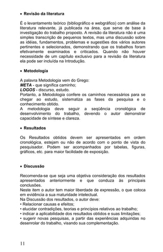  Revisão da literatura

É o levantamento teórico (bibliográfico e webgráfico) com análise da
literatura relevante, já publicada na área, que serve de base à
investigação do trabalho proposto. A revisão da literatura não é uma
simples transcrição de pequenos textos, mas uma discussão sobre
as idéias, fundamentos, problemas e sugestões dos vários autores
pertinentes e selecionados, demonstrando que os trabalhos foram
efetivamente examinados e criticados. Quando não houver
necessidade de um capítulo exclusivo para a revisão da literatura
ela pode ser incluída na Introdução.

 Metodologia

A palavra Metodologia vem do Grego:
META - que significa caminho;
LOGOS - discurso, estudo.
Portanto, a Metodologia confere os caminhos necessários para se
chegar ao estudo, sistematiza as fases da pesquisa e o
conhecimento obtido.
A metodologia deve seguir a seqüência cronológica de
desenvolvimento do trabalho, devendo o autor demonstrar
capacidade de síntese e clareza.

 Resultados

Os Resultados obtidos devem ser apresentados em ordem
cronológica, estejam ou não de acordo com o ponto de vista do
pesquisador. Podem ser acompanhados por tabelas, figuras,
gráficos, etc. para maior facilidade de exposição.


 Discussão

Recomenda-se que seja uma objetiva consideração dos resultados
apresentados anteriormente e que conduza às principais
conclusões.
Neste item o autor tem maior liberdade de expressão, o que coloca
em evidência a sua maturidade intelectual.
Na Discussão dos resultados, o autor deve:
• Relacionar causas e efeitos;
• elucidar contradições, teorias e princípios relativos ao trabalho;
• indicar a aplicabilidade dos resultados obtidos e suas limitações;
• sugerir novas pesquisas, a partir das experiências adquiridas no
desenrolar do trabalho, visando sua complementação.




11
 