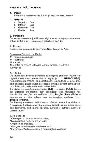 APRESENTAÇÃO GRÁFICA

1. Papel:
   Formato: o recomendado é o A4 (210 x 297 mm), branco.
2. Margens
   a. Superior     3cm
   b. Inferior     2cm
   c. Esquerda     3cm
   d. Direita      2cm

3. Parágrafo
Os textos devem ser justificados, digitados com espaçamento entre
linhas de 1,5 e com recuo na primeira linha de 1,25.

4. Fontes
Recomenda-se o uso do tipo Times New Roman ou Arial.

Quanto ao Tamanho da Fonte:
14 - títulos (caixa alta)
14 - subtítulos
12 - texto
10 - notas de rodapé, citações longas, tabelas, quadros e
ilustrações

5. Títulos
Os títulos das divisões principais ou secções primárias devem ser
digitados em letras maiúsculas e negrito (ex.: 1 INTRODUÇÃO),
numerados em arábico, sem pontuação, iniciando-se o texto após
dois espaços. Esses títulos de secção principal devem começar em
uma folha, não pode haver texto acima deles.
Os títulos das secções secundárias (1.1) e terciárias (1.1.1) devem
ser digitados em negrito, com pontuação, letra maiúscula nas
iniciais das secções secundárias (1.1 Secção Secundária) e
apenas na primeira palavra para as secções terciárias (1.1.1
Secção terciária).
Os títulos que recebem indicativos numéricos devem ficar alinhados
à esquerda. Os títulos que não recebem indicativos numéricos como
agradecimento, dedicatória, resumo, sumário e outros devem ser
centralizados.

6. Paginação:
* Contagem a partir da folha de rosto;
* Numeração a partir da introdução;
* Algarismos arábicos;
* Posição: canto superior direito da folha;
* Havendo apêndice e anexo, a numeração é contínua.


14
 