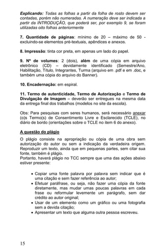 Explicando: Todas as folhas a partir da folha de rosto devem ser
contadas, porém não numeradas. A numeração deve ser indicada a
partir da INTRODUÇÃO, que poderá ser, por exemplo 9, se foram
utilizadas oito folhas anteriormente

7. Quantidade de páginas: mínimo de 20 – máximo de 50 -
excluindo-se elementos pré-textuais, apêndices e anexos.

8. Impressão: tinta cor preta, em apenas um lado do papel.

9. Nº de volumes: 2 (dois), além de uma cópia em arquivo
eletrônico (CD) – devidamente identificado (Semestre/Ano,
Habilitação, Título, Integrantes, Turma (arquivo em .pdf e em .doc, e
também uma cópia do arquivo do Banner).

10. Encadernação: em espiral.

11. Termo de autenticidade, Termo de Autorização e Termo de
Divulgação de Imagem – deverão ser entregues na mesma data
da entrega final dos trabalhos (modelos no site da escola).

Obs: Para pesquisas com seres humanos, será necessário anexar
(o)s Termo(s) de Consentimento Livre e Esclarecido (TCLE), no
diário de bordo (orientações sobre o TCLE no item 6 do anexo).

A questão do plágio
O plágio consiste na apropriação ou cópia de uma obra sem
autorização do autor ou sem a indicação da verdadeira origem.
Reproduzir um texto, ainda que em pequenas partes, sem citar sua
fonte, também é plágio.
Portanto, haverá plágio no TCC sempre que uma das ações abaixo
estiver presente:

       Copiar uma fonte palavra por palavra sem indicar que é
        uma citação e sem fazer referência ao autor;
       Efetuar paráfrase, ou seja, não fazer uma cópia da fonte
        diretamente, mas mudar umas poucas palavras em cada
        frase ou reformular levemente um parágrafo, sem dar
        crédito ao autor original;
       Usar de um elemento como um gráfico ou uma fotografia
        sem a devida citação;
       Apresentar um texto que alguma outra pessoa escreveu.




15
 