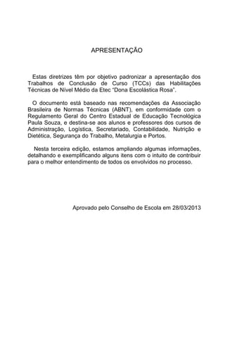 APRESENTAÇÃO



  Estas diretrizes têm por objetivo padronizar a apresentação dos
Trabalhos de Conclusão de Curso (TCCs) das Habilitações
Técnicas de Nível Médio da Etec “Dona Escolástica Rosa”.

  O documento está baseado nas recomendações da Associação
Brasileira de Normas Técnicas (ABNT), em conformidade com o
Regulamento Geral do Centro Estadual de Educação Tecnológica
Paula Souza, e destina-se aos alunos e professores dos cursos de
Administração, Logística, Secretariado, Contabilidade, Nutrição e
Dietética, Segurança do Trabalho, Metalurgia e Portos.

  Nesta terceira edição, estamos ampliando algumas informações,
detalhando e exemplificando alguns itens com o intuito de contribuir
para o melhor entendimento de todos os envolvidos no processo.




                 Aprovado pelo Conselho de Escola em 28/03/2013
 