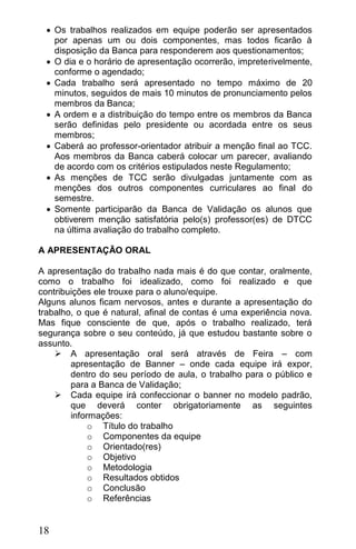  Os trabalhos realizados em equipe poderão ser apresentados
   por apenas um ou dois componentes, mas todos ficarão à
   disposição da Banca para responderem aos questionamentos;
  O dia e o horário de apresentação ocorrerão, impreterivelmente,
   conforme o agendado;
  Cada trabalho será apresentado no tempo máximo de 20
   minutos, seguidos de mais 10 minutos de pronunciamento pelos
   membros da Banca;
  A ordem e a distribuição do tempo entre os membros da Banca
   serão definidas pelo presidente ou acordada entre os seus
   membros;
  Caberá ao professor-orientador atribuir a menção final ao TCC.
   Aos membros da Banca caberá colocar um parecer, avaliando
   de acordo com os critérios estipulados neste Regulamento;
  As menções de TCC serão divulgadas juntamente com as
   menções dos outros componentes curriculares ao final do
   semestre.
  Somente participarão da Banca de Validação os alunos que
   obtiverem menção satisfatória pelo(s) professor(es) de DTCC
   na última avaliação do trabalho completo.

A APRESENTAÇÃO ORAL

A apresentação do trabalho nada mais é do que contar, oralmente,
como o trabalho foi idealizado, como foi realizado e que
contribuições ele trouxe para o aluno/equipe.
Alguns alunos ficam nervosos, antes e durante a apresentação do
trabalho, o que é natural, afinal de contas é uma experiência nova.
Mas fique consciente de que, após o trabalho realizado, terá
segurança sobre o seu conteúdo, já que estudou bastante sobre o
assunto.
     A apresentação oral será através de Feira – com
        apresentação de Banner – onde cada equipe irá expor,
        dentro do seu período de aula, o trabalho para o público e
        para a Banca de Validação;
     Cada equipe irá confeccionar o banner no modelo padrão,
        que deverá conter obrigatoriamente as seguintes
        informações:
             o Título do trabalho
             o Componentes da equipe
             o Orientado(res)
             o Objetivo
             o Metodologia
             o Resultados obtidos
             o Conclusão
             o Referências


18
 