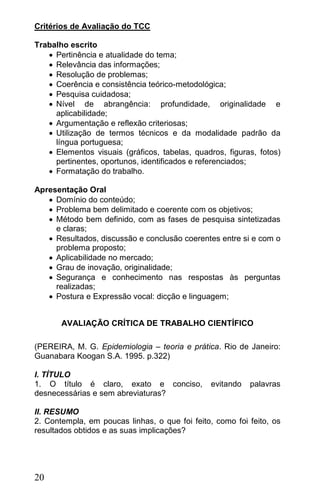 Critérios de Avaliação do TCC

Trabalho escrito
    Pertinência e atualidade do tema;
    Relevância das informações;
    Resolução de problemas;
    Coerência e consistência teórico-metodológica;
    Pesquisa cuidadosa;
    Nível de abrangência: profundidade, originalidade e
     aplicabilidade;
    Argumentação e reflexão criteriosas;
    Utilização de termos técnicos e da modalidade padrão da
     língua portuguesa;
    Elementos visuais (gráficos, tabelas, quadros, figuras, fotos)
     pertinentes, oportunos, identificados e referenciados;
    Formatação do trabalho.

Apresentação Oral
    Domínio do conteúdo;
    Problema bem delimitado e coerente com os objetivos;
    Método bem definido, com as fases de pesquisa sintetizadas
     e claras;
    Resultados, discussão e conclusão coerentes entre si e com o
     problema proposto;
    Aplicabilidade no mercado;
    Grau de inovação, originalidade;
    Segurança e conhecimento nas respostas às perguntas
     realizadas;
    Postura e Expressão vocal: dicção e linguagem;


       AVALIAÇÃO CRÍTICA DE TRABALHO CIENTÍFICO

(PEREIRA, M. G. Epidemiologia – teoria e prática. Rio de Janeiro:
Guanabara Koogan S.A. 1995. p.322)

I. TÍTULO
1. O título é claro, exato e conciso,           evitando   palavras
desnecessárias e sem abreviaturas?

II. RESUMO
2. Contempla, em poucas linhas, o que foi feito, como foi feito, os
resultados obtidos e as suas implicações?




20
 