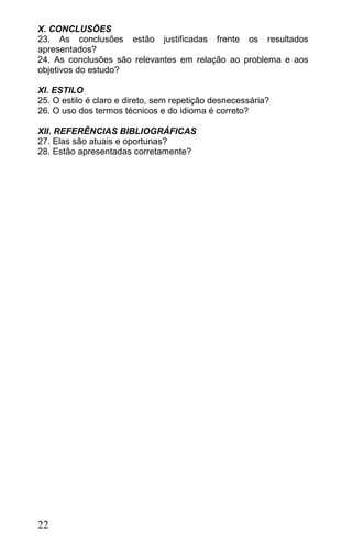 X. CONCLUSÕES
23. As conclusões estão justificadas frente os resultados
apresentados?
24. As conclusões são relevantes em relação ao problema e aos
objetivos do estudo?

XI. ESTILO
25. O estilo é claro e direto, sem repetição desnecessária?
26. O uso dos termos técnicos e do idioma é correto?

XII. REFERÊNCIAS BIBLIOGRÁFICAS
27. Elas são atuais e oportunas?
28. Estão apresentadas corretamente?




22
 