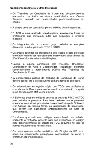 Considerações finais / Outras Instruções

 Os Trabalhos de Conclusão de Curso são obrigatoriamente
  elaborados por todos os alunos matriculados nos Cursos
  Técnicos, devendo ser desenvolvidos preferencialmente em
  equipe.

 A equipe deve ser constituída por no máximo cinco integrantes.

 O TCC é uma atividade interdisciplinar, envolvendo todos os
  professores que ministram aulas nos segundos e terceiros
  módulos.

 Os integrantes de um mesmo grupo poderão ter menções
  diferentes nas disciplinas de PTCC e DTCC.

 Os prazos definidos no cronograma pela escola e pelo professor
  orientador devem ser rigorosamente observados pelos alunos de
  2º e 3º módulos de todas as habilitações.

 Caberá a equipe constituída pelo Professor Orientador,
  Coordenador de Área e Coordenador Pedagógico, organizar
  semestralmente a apresentação pública dos Trabalhos de
  Conclusão de Curso.

 A apresentação pública do Trabalho de Conclusão de Curso
 deverá ocorrer até a antepenúltima semana letiva do semestre.

 Os orientadores entregarão cópia dos TCCs aos professores
  convidados da Banca para conhecimento e apreciação, os quais
  terão dez dias para efetuarem a leitura.

 A Biblioteca pode ser utilizada durante as aulas de PTCC e DTCC
  para estudos e pesquisa. Para isso, pede-se que o professor
  orientador comunique, por escrito, os responsáveis pela Biblioteca
  (ver Anexo). Da mesma forma, os Laboratórios de Informática,
  que devem ser agendados antecipadamente na Sala de
  Coordenação.

 Os alunos que realizarem estágio desenvolvendo um trabalho
  pertinente à profissão, poderão usar sua experiência no estágio
  para desenvolvimento do projeto de TCC, seguindo no todo as
  normas estabelecidas neste Manual.

 Os casos omissos serão resolvidos pela Direção da U.E., com
  apoio da coordenação pedagógica, coordenação de curso e
  professor(es) orientador(es).

24
 