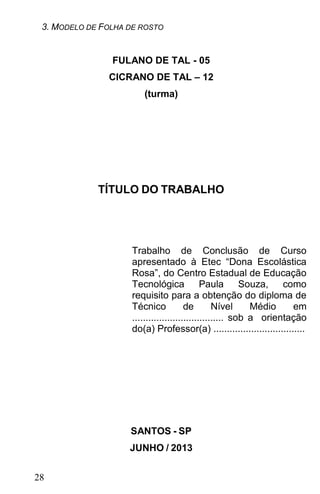 3. MODELO DE FOLHA DE ROSTO


                FULANO DE TAL - 05
               CICRANO DE TAL – 12
                        (turma)




             TÍTULO DO TRABALHO




                     Trabalho de Conclusão de Curso
                     apresentado à Etec “Dona Escolástica
                     Rosa”, do Centro Estadual de Educação
                     Tecnológica              Paula Souza,         como
                     requisito para a obtenção do diploma de
                     Técnico            de        Nível     Médio     em
                     .................................. sob a orientação
                     do(a) Professor(a) ..................................




                    SANTOS - SP
                    JUNHO / 2013


28
 