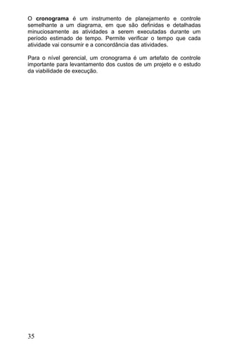 O cronograma é um instrumento de planejamento e controle
semelhante a um diagrama, em que são definidas e detalhadas
minuciosamente as atividades a serem executadas durante um
período estimado de tempo. Permite verificar o tempo que cada
atividade vai consumir e a concordância das atividades.

Para o nível gerencial, um cronograma é um artefato de controle
importante para levantamento dos custos de um projeto e o estudo
da viabilidade de execução.




35
 
