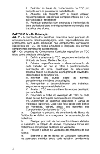 I. Delimitar as áreas de conhecimento do TCC em
           conjunto com os professores da habilitação;
           II. Atualizar, em conjunto com a equipe escolar,
           regulamentações específicas complementares do TCC
           da Habilitação Profissional;
           III. Promover parcerias com empresas e instituições da
           área profissional para o enriquecimento tecnológico dos
           trabalhos dos alunos.

CAPÍTULO IV – Da Orientação
Art. 6º - A orientação dos trabalhos, entendida como processo de
acompanhamento didático-pedagógico, será responsabilidade dos
professores com aulas atribuídas nos componentes curriculares
específicos do TCC, de forma articulada e integrada aos demais
componentes curriculares da habilitação.
§1º - Os docentes do Componente Curricular específico do TCC
terão como principais atribuições:
            I. Definir a estrutura do TCC, segundo orientações da
            Unidade de Ensino Médio e Técnico;
            II. Orientar especificamente o desenvolvimento de
            cada trabalho, no que se refere à problematização,
            delimitação do tema, construção de referenciais
            teóricos, fontes de pesquisa, cronograma de atividades,
            identificação de recursos tec.;
            III. Informar     aos   alunos   sobre    as    normas,
            procedimentos e critérios de avaliação;
            IV. Acompanhar o desenvolvimento dos trabalhos,
            segundo cronograma estabelecido;
            V. Avaliar o TCC em suas diferentes etapas (avaliação
            parcial e final);
            VI. Preencher a Ficha de Avaliação do TCC de cada
            aluno de sua turma para composição do prontuário;
            VII. Encaminhar os trabalhos aprovados à Banca de
            Validação (opcional). Caso seja feita opção pela Banca
            de Validação, caberá, ainda, aos docentes dos
            Componentes Curriculares do TCC:
        a.       Organizar o processo de constituição da Banca de
        Validação e definir o cronograma de apresentação de
        trabalhos;
        b.       Divulgar, por meio de documentos internos datados
        e assinados, a relação de alunos, respectivos temas dos
        trabalhos e composição da Banca de Validação;
        c.       Presidir a Banca de Validação dos trabalhos da sua
        turma;
        d.       Elaborar a ata da Banca de Validação, constando
        os pareceres emitidos sobre cada trabalho, devidamente



3
 