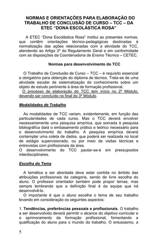 NORMAS E ORIENTAÇÕES PARA ELABORAÇÃO DO
    TRABALHO DE CONCLUSÃO DE CURSO – TCC – DA
          ETEC “DONA ESCOLÁSTICA ROSA”

    A ETEC “Dona Escolástica Rosa” institui as presentes normas,
que contêm orientações técnico-pedagógicas destinadas à
normalização das ações relacionadas com a atividade do TCC,
atendendo ao Artigo 3º do Regulamento Geral e em conformidade
com as disposições da Coordenadoria de Ensino Técnico – CETEC.

                Normas para desenvolvimento do TCC

   O Trabalho de Conclusão de Curso – TCC – é requisito essencial
e obrigatório para obtenção do diploma de técnico. Trata-se de uma
atividade escolar de sistematização do conhecimento sobre um
objeto de estudo pertinente à área de formação profissional.
  O processo de elaboração do TCC tem início no 2º Módulo,
devendo ser concluído no final do 3º Módulo.

Modalidades de Trabalho

   As modalidades de TCC variam, evidentemente, em função das
particularidades de cada curso. Mas o TCC deverá envolver
necessariamente uma pesquisa empírica, que somada à pesquisa
bibliográfica dará o embasamento prático e teórico necessário para
o desenvolvimento do trabalho. A pesquisa empírica deverá
contemplar uma coleta de dados, que poderá ser realizada no local
de estágio supervisionado, ou por meio de visitas técnicas e
entrevistas com profissionais da área.
O desenvolvimento do TCC pautar-se-á em pressupostos
interdisciplinares.

Escolha do Tema

   A temática a ser abordada deve estar contida no âmbito das
atribuições profissionais da categoria, sendo de livre escolha do
aluno. O professor orientador também pode propor temas, mas
sempre lembrando que a definição final é da equipe que irá
desenvolvê-lo.
   O importante é que o aluno escolha o tema de seu trabalho
levando em consideração os seguintes aspectos:

1. Tendências, preferências pessoais e profissionais. O trabalho
a ser desenvolvido deverá permitir o alcance do objetivo curricular e
o aprimoramento da formação profissional, fomentando a
qualificação do aluno para o mundo do trabalho. O entusiasmo, a

5
 