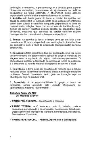 dedicação, o empenho, a perseverança e a decisão para superar
obstáculos dependem, naturalmente, do ajustamento do perfil do
pesquisador ao tema escolhido. A observância deste aspecto
impulsionará sobremaneira o desenvolvimento do trabalho.
2. Aptidão: não basta gostar do tema, é preciso ter aptidão, ser
capaz de desenvolvê-lo. Aptidão, neste caso, poderá ser entendida
como base cultural e científica adequada (experiência na área de
conhecimento, relação direta com o currículo da habilitação etc.).
Temas de caráter filosófico exigem aptidão ou capacidade para
abstração, enquanto que assuntos de caráter científico exigem
correspondentes conhecimentos básicos e específicos.

3. Tempo: na escolha do tema, o tempo deve ser um fator a ser
considerado. O tempo disponível para realização do trabalho deve
ser compatível com o nível de dificuldade (complexidade) do tema
selecionado.

4. Recursos: o fator econômico deve ser ponderado, uma vez que o
desenvolvimento de determinadas pesquisas exige a realização de
viagens e/ou a aquisição de alguns materiais/equipamentos. O
aluno deverá analisar a facilidade de acesso às fontes de pesquisa
e a existência ou não de material bibliográfico disponível e atual.

5. Relevância: o tema deve ser escolhido de maneira que o estudo
realizado possa trazer uma contribuição efetiva na solução de algum
problema. Deverá contemplar certo grau de inovação seja na
abordagem, seja no produto final.

6. Patrocínio: é de responsabilidade do grupo a busca de
patrocínio, sendo oferecido pela unidade ofícios/carta de
apresentação mediante requerimento.

Estrutura Física do TCC
      (O Trabalho escrito)

 PARTE PRÉ-TEXTUAL – Identificação e Resumo

 PARTE TEXTUAL – O texto é a parte do trabalho onde o
  conteúdo é apresentado e desenvolvido. Consiste em: Introdução,
  Desenvolvimento (Revisão da literatura, Metodologia, Resultados,
  Discussão) e Conclusão.

 PARTE REFERENCIAL – Anexos, Apêndices e Bibliografia.




6
 