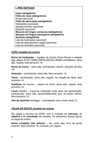 I. PRÉ-TEXTUAIS

    Capa (obrigatório)
    Folha de rosto (obrigatório)
    Errata (opcional)
    Folha de aprovação (obrigatório)
    Dedicatória (opcional)
    Agradecimentos (opcional)
    Epígrafe (opcional)
    Resumo em língua vernácula (obrigatório)
    Resumo em língua estrangeira (obrigatório)
    Sumário (obrigatório)
    Lista de ilustrações (opcional)
    Lista de abreviaturas e siglas (opcional)
    Lista de símbolos (opcional)

CAPA (modelo em anexo)

Nome da Instituição – logotipo do Centro Paula Souza e redigido
logo abaixo ETEC DONA ESCOLÁSTICA ROSA centralizado, caixa
alta, negrito, letra tamanho 14;
Nome do Curso – caixa alta, centralizado, negrito, tamanho de letra
14;
Autor(es) - centralizado, caixa alta, letra tamanho 14;
Título - centralizado, caixa alta, negrito, na metade da folha, letra
tamanho 14;
Subtítulo, se houver – abaixo do título, caixa alta, negrito, letra
tamanho 14;
Local (cidade) – Local da instituição onde deve ser apresentado;
centralizado, caixa alta, aproximadamente 3cm da borda inferior,
letra tamanho 12;
Ano do depósito (entrega) – centralizado, sob o local, fonte 12.


FOLHA DE ROSTO (modelo em anexo)

Ela segue o formato da CAPA, com a inclusão da natureza, do
objetivo e do orientador do trabalho. Os elementos devem figurar
na seguinte ordem:
Nome completo dos autores – em caixa alta, 5cm da borda
superior, letra tamanho 12, centrado, em negrito.



7
 