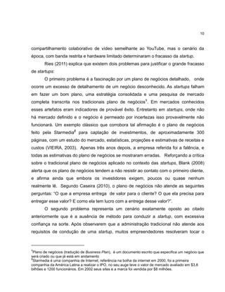 10

compartilhamento colaborativo de vídeo semelhante ao YouTube, mas o cenário da
época, com banda restrita e hardware limitado determinaram o fracasso da startup.
Ries (2011) explica que existem dois problemas para justificar o grande fracasso
de startups:
O primeiro problema é a fascinação por um plano de negócios detalhado, onde
ocorre um excesso de detalhamento de um negócio desconhecido. As startups falham
em fazer um bom plano, uma estratégia consolidada e uma pesquisa de mercado
completa transcrita nos tradicionais plano de negócios1. Em mercados conhecidos
esses artefatos eram indicadores de provável êxito. Entretanto em startups, onde não
há mercado definido e o negócio é permeado por incertezas isso provavelmente não
funcionará. Um exemplo clássico que corrobora tal afirmação é o plano de negócios
feito pela Starmedia2 para captação de investimentos, de aproximadamente 300
páginas, com um estudo do mercado, estatísticas, projeções e estimativas de receitas e
custos (VIEIRA, 2003). Apenas três anos depois, a empresa referida foi a falência, e
todas as estimativas do plano de negócios se mostraram erradas. Reforçando a crítica
sobre o tradicional plano de negócios aplicado no contexto das startups, Blank (2008)
alerta que os plano de negócios tendem a não resistir ao contato com o primeiro cliente,
e afirma ainda que embora os investidores exigem, poucos ou quase nenhum
realmente lê. Segundo Caseira (2010), o plano de negócios não atende as seguintes
perguntas: ―O que a empresa entrega de valor para o cliente? O que ela precisa para
entregar esse valor? E como ela tem lucro com a entrega desse valor?‖.
O segundo problema representa um cenário exatamente oposto ao citado
anteriormente que é a ausência de método para conduzir a startup, com excessiva
confiança na sorte. Após observarem que a administração tradicional não atende aos
requisitos de condução de uma startup, muitos empreendedores resolveram tocar o

1

Plano de negócios (tradução de Business Plan), é um documento escrito que especifica um negócio que
será criado ou que já está em andamento
2
Starmedia é uma companhia de Internet, referência na bolha da internet em 2000, foi a primeira
companhia da América Latina a realizar o IPO, no seu auge teve o valor de mercado avaliado em $3,8
bilhões e 1200 funcionários. Em 2002 seus sites e a marca foi vendida por $8 milhões.

 