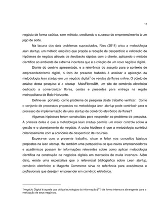 11

negócio de forma caótica, sem método, creditando o sucesso do empreendimento à um
jogo de sorte.
Na lacuna dos dois problemas supracitados, Ries (2011) criou a metodologia
lean startup, um método empírico que propõe a redução de desperdício e validação de
hipóteses de negócio através de feedbacks rápidos com o cliente, aplicando o método
científico ao ambiente de extrema incerteza que é a criação de um novo negócio digital.
Diante do cenário apresentado, e a relevância do assunto para o contexto de
empreendedorismo digital, o foco do presente trabalho é analisar a aplicação da
metodologia lean startup em um negócio digital1 de vendas de flores online. O objeto de
análise desta pesquisa é a startup

MaisFloresBH, um site de comércio eletrônico

dedicado a comercializar flores, cestas e presentes para entrega na região
metropolitana de Belo Horizonte.
Define-se portanto, como problema de pesquisa deste trabalho verificar: Como
o conjunto de processos propostos na metodologia lean startup pode contribuir para o
processo de implementação de uma startup de comércio eletrônico de flores?
Algumas hipóteses foram construídas para responder ao problema de pesquisa.
A primeira delas é que a metodologia lean startup permite um maior controle sobre a
gestão e o planejamento do negócio. A outra hipótese é que a metodologia contribui
criteriosamente com a economia de desperdício de recursos.
Espera-se com o presente trabalho, situar o leitor nos conceitos básicos
propostos na lean startup. Há também uma perspectiva de que novos empreendedores
e acadêmicos possam ter informações relevantes sobre como aplicar metodologia
científica na construção de negócios digitais em mercados de muita incerteza. Além
disto, existe uma expectativa que o referencial bibliográfico sobre Lean startup,
comércio eletrônico e Magento Commerce sirva de referência para acadêmicos e
profissionais que desejam empreender em comércio eletrônico.

1

Negócio Digital é aquela que utiliza tecnologias da informação (TI) de forma intensa e abrangente para a
realização de seus negócios.

 