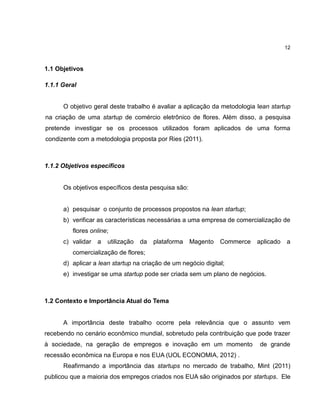 12

1.1 Objetivos
1.1.1 Geral

O objetivo geral deste trabalho é avaliar a aplicação da metodologia lean startup
na criação de uma startup de comércio eletrônico de flores. Além disso, a pesquisa
pretende investigar se os processos utilizados foram aplicados de uma forma
condizente com a metodologia proposta por Ries (2011).

1.1.2 Objetivos específicos

Os objetivos específicos desta pesquisa são:

a) pesquisar o conjunto de processos propostos na lean startup;
b) verificar as características necessárias a uma empresa de comercialização de
flores online;
c) validar

a

utilização

da

plataforma

Magento

Commerce

aplicado

a

comercialização de flores;
d) aplicar a lean startup na criação de um negócio digital;
e) investigar se uma startup pode ser criada sem um plano de negócios.

1.2 Contexto e Importância Atual do Tema

A importância deste trabalho ocorre pela relevância que o assunto vem
recebendo no cenário econômico mundial, sobretudo pela contribuição que pode trazer
à sociedade, na geração de empregos e inovação em um momento

de grande

recessão econômica na Europa e nos EUA (UOL ECONOMIA, 2012) .
Reafirmando a importância das startups no mercado de trabalho, Mint (2011)
publicou que a maioria dos empregos criados nos EUA são originados por startups. Ele

 