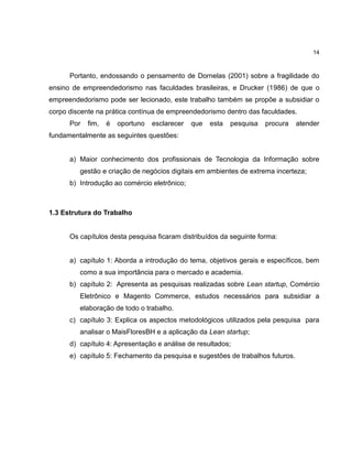 14

Portanto, endossando o pensamento de Dornelas (2001) sobre a fragilidade do
ensino de empreendedorismo nas faculdades brasileiras, e Drucker (1986) de que o
empreendedorismo pode ser lecionado, este trabalho também se propõe a subsidiar o
corpo discente na prática contínua de empreendedorismo dentro das faculdades.
Por

fim,

é

oportuno

esclarecer

que

esta

pesquisa

procura

atender

fundamentalmente as seguintes questões:

a) Maior conhecimento dos profissionais de Tecnologia da Informação sobre
gestão e criação de negócios digitais em ambientes de extrema incerteza;
b) Introdução ao comércio eletrônico;

1.3 Estrutura do Trabalho

Os capítulos desta pesquisa ficaram distribuídos da seguinte forma:

a) capítulo 1: Aborda a introdução do tema, objetivos gerais e específicos, bem
como a sua importância para o mercado e academia.
b) capítulo 2: Apresenta as pesquisas realizadas sobre Lean startup, Comércio
Eletrônico e Magento Commerce, estudos necessários para subsidiar a
elaboração de todo o trabalho.
c) capítulo 3: Explica os aspectos metodológicos utilizados pela pesquisa para
analisar o MaisFloresBH e a aplicação da Lean startup;
d) capítulo 4: Apresentação e análise de resultados;
e) capítulo 5: Fechamento da pesquisa e sugestões de trabalhos futuros.

 