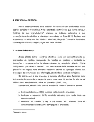 15

2 REFERENCIAL TEÓRICO

Para o desenvolvimento deste trabalho, foi necessário um aprofundado estudo
sobre o conceito de lean startup. Nele é abordada a definição do que é uma startup, o
histórico

da

lean

manufacturing1

originado

da

indústria

automotiva

e

que

conseqüentemente subsidiou a criação da metodologia por Ries (2011). Também será
apresentada a plataforma de comércio eletrônico Magento Commerce, ferramenta
utilizada para criação do negócio digital foco deste trabalho.

2.1 Comércio Eletrônico

Zwass (1996) define

comércio eletrônico como um compartilhamento de

informações do negócio, manutenção de relações de negócios e condução de
transações por meio de redes de telecomunicação. Na mesa linha, Albertin (1996 e
1999) definiu que comércio eletrônico é a realização de toda a cadeia de valor dos
processos de negócio num ambiente eletrônico, através da aplicação intensa das
tecnologias de comunicação e de informação, atendendo os objetivos de negócio.
De acordo com o seu propósito, o comércio eletrônico pode funcionar como
instrumento de promoção e pré-venda, como novo canal de vendas de fato ou até
mesmo como atendimento ao cliente em pós-venda (DINIZ, 1999).
Dessa forma, existem cinco tipos de modelos de comércio eletrônico, a saber:

a) business to business (B2B): comércio eletrônico entre empresas;
b) business to consumer (B2C): comércio eletrônico com venda direta pro
consumidor final;
c) consumer to business (C2B): é um modelo B2C invertido, onde os
consumidores disponibilizam o serviço para as empresas;

1

Manufatura enxuta

 
