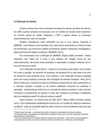 17

2.2 Definição de Startup

O termo startup ficou muito conhecido na época do estouro da bolha da internet,
em 2000, quando centenas de empresas sem um modelo de receita viável receberam
um enorme aporte de capital, realizaram o IPO1 e depois faliram ou reduziram
drasticamente seu valor de mercado.
Existem divergências entre definições do que é uma startup. Segundo o
SEBRAE, ―uma startup é uma empresa nova, até mesmo embrionária ou ainda em fase
de constituição, que conta com projetos promissores, ligados à pesquisa, investigação e
desenvolvimento de ideias inovadoras‖ (SEBRAE, 2012).
Em consonância com a definição do SEBRAE, Brigidi (2009) considera startup
empresas com idade até 8 anos e que estejam em estágio inicial de seu
desenvolvimento, não tendo ainda alcançado a maturidade, e estejam sofrendo com o
ônus de sua pouca idade.
Já na definição de Ries (2011), startup é um conceito mais amplo, não é levado
em conta a questão do tamanho da empresa, da atividade fim ou até mesmo da área
da economia onde pretende atuar, ―Uma startup é uma instituição humana projetada
para criar novos produtos e serviços sob condições de extrema incerteza‖, Ries (2011)
afirma ainda que o contexto de extrema incerteza é porquê não se sabe exatamente se
o mercado aceitará o produto ou se haverá viabilidade comercial em sustentar a
operação. Justamente por entrar em um mercado de extrema incerteza, o grau de risco
envolvido no investimento de startups é muito alto. Portanto os principais investidores
são os investidores anjos2 e fundos de venture capital3.
Assim também, na mesma linha de Ries (2011), Blank (2008) conceitua startup
como: "Uma organização projetada para buscar por um modelo de negócios repetível e
escalável", onde ser escalável significa poder crescer de forma acelerada sem que seja
1

Oferta Inicial de Ações , a empresa abre parte do capital e comercializa na bolsa de valores.
Investidores-anjo são pequenos empresários ou pessoas físicas que procuram empresas nascentes
para pequenos investimentos.
3
Tipo de investimento que Investem valores mais altos em empresas, e tem como o principal objetivo
uma operação de saída, que é uma venda dos ativos investidos com um alto grau de valorização
2

 
