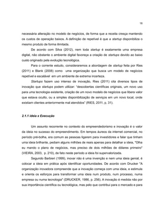 18

necessária alteração no modelo de negócios, de forma que a receita cresça mantendo
os custos de operação baixos. A definição de repetível é que a startup disponibiliza o
mesmo produto de forma ilimitada.
De acordo com Silva (2012), nem toda startup é exatamente uma empresa
digital, não obstante o ambiente digital favoreça a criação de startups devido ao baixo
custo originado pela evolução tecnológica.
Para o corrente estudo, consideraremos a abordagem de startup feita por Ries
(2011) e Blank (2008) como uma organização que busca um modelo de negócios
repetível e escalável em um ambiente de extrema incerteza.
Startups fazem uso intenso de inovação, Ries (2011) cita diversos tipos de
inovação que startups podem utilizar: ―descobertas científicas originais, um novo uso
para uma tecnologia existente, criação de um novo modelo de negócios que libera valor
que estava oculto, ou a simples disponibilização de serviços em um novo local, onde
existiam clientes anteriormente mal atendidos‖ (RIES, 2011, p. 31).

2.1.1 ideia x Execução

Um assunto recorrente no contexto do empreendedorismo e inovação é o valor
da ideia no sucesso do empreendimento. Em tempos áureos da internet comercial, no
período pré-bolha, era comum as pessoas ligarem para investidores e falar que tinham
uma ideia brilhante, pediam alguns milhões de reais apenas para detalhar a ideia, "Olha
eu mando o plano de negócios, mas preciso de dois milhões de dólares primeiro"
(VIEIRA, 2003, p. 210), de fato neste período a ideia foi supervalorizada.
Segundo Barbieri (1999), inovar não é uma invenção e nem uma ideia genial, é
colocar a ideia em prática após identificar oportunidades. De acordo com Drucker "A
organização inovadora compreende que a inovação começa com uma ideia, e estimula
e orienta os esforços para transformar uma ideia num produto, num processo, numa
empresa ou numa tecnologia" (DRUCKER, 1986, p. 256). A inovação é medida não por
sua importância científica ou tecnológica, mas pelo que contribui para o mercado e para

 
