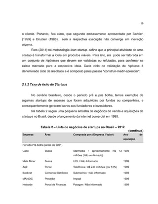 19

o cliente. Portanto, fica claro, que segundo embasamento apresentado por Barbieri
(1999) e Drucker (1986),

sem a respectiva execução não converge em inovação

alguma.
Ries (2011) na metodologia lean startup, define que a principal atividade de uma
startup é transformar a ideia em produtos viáveis. Para isto, ela pode ser fatorada em
um conjunto de hipóteses que devem ser validadas ou refutadas, para confirmar se
existe mercado para a respectiva ideia. Cada ciclo de validação de hipótese é
denominado ciclo de feedback e é composto pelos passos "construir-medir-aprender".

2.1.2 Taxa de êxito de Startups

No cenário brasileiro, desde o período pré e pós bolha, temos exemplos de
algumas startups de sucesso que foram adquiridas por fundos ou companhias, e
consequentemente geraram lucros aos fundadores e investidores.
Na tabela 2 segue uma pequena amostra de negócios de venda e aquisições de
startups no Brasil, desde o lançamento da internet comercial em 1995.
Tabela 2 – Lista de negócios de startups no Brasil – 2012
(continua)
Empresa

Área

Comprada por: (Empresa / Valor)

Ano
aquisição

Período Pré-bolha (antes de 2001)
Cadê

Busca

Starmedia

/

aproximamente

R$

12 1999

milhões (Não confirmado)
Meta Miner

Busca

UOL / Não Informado

1999

ZAZ

Portal

Telefônica / U$ 240 milhões (por 51%)

1999

Booknet

Comércio Eletrônico

Submarino / Não informado

1999

MANDIC

Provedor

Impsat

1999

Nettrade

Portal de Finanças

Patagon / Não informado

1999

de

 