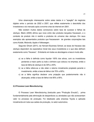 21

Uma observação interessante sobre estes dados é o "apagão" de negócios
digitais entre o período de 2002 e 2007, que reflete exatamente o descrédito dos
investidores e do mercado após a enorme crise da internet em 2001.
Não existem muitos dados conclusivos sobre taxa de sucesso e falhas de
startups. Blank (2005) afirma que nove entre dez produtos lançados fracassam, e o
contexto de produto não é restrito a produtos do universo das startups. Em seus
exemplos são apresentados produtos que fracassaram de grandes corporações tais
como Kodak, Motorola, Apple e Volkswagen.
Segundo Ghosh (2011), da Harvard Business School, as taxas de fracasso das
startups dependem da expectativa inicial dos seus investidores e o que eles definem
exatamente como ―fracasso‖. Entretanto em todas as abordagens a taxa é muito alta:

a) se a falha é definida como liquidar 100% dos ativos, com os investidores
perdendo a maior parte ou todo o dinheiro que colocou na empresa, então a
taxa de falha de startups é de 30% a 40%;
b) se a falha refere-se a não obter o retorno inicialmente projetado perante o
investimento, então a taxa de falha é de 70% a 80%;
c) se a falha significa declarar uma projeção que posteriormente não é
alcançada, então a taxa de falha é de 90% a 95%.

2.2 Processo Lean Manufacturing

O Processo Lean Manufacturing (traduzido para "Produção Enxuta"),

prima

fundamentalmente pela eliminação de desperdicios ou atividades que não acrescentam
valor no processo de produção. Foi idealizado pela empresa Toyota e aplicada
inicialmente em toda sua cadeia de produção, no setor automotivo.

 