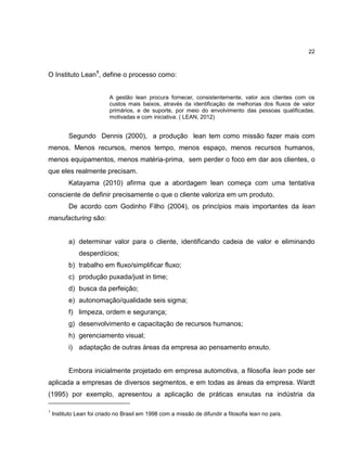 22

O Instituto Lean1, define o processo como:
A gestão lean procura fornecer, consistentemente, valor aos clientes com os
custos mais baixos, através da identificação de melhorias dos fluxos de valor
primários, e de suporte, por meio do envolvimento das pessoas qualificadas,
motivadas e com iniciativa. ( LEAN, 2012)

Segundo Dennis (2000), a produção lean tem como missão fazer mais com
menos. Menos recursos, menos tempo, menos espaço, menos recursos humanos,
menos equipamentos, menos matéria-prima, sem perder o foco em dar aos clientes, o
que eles realmente precisam.
Katayama (2010) afirma que a abordagem lean começa com uma tentativa
consciente de definir precisamente o que o cliente valoriza em um produto.
De acordo com Godinho Filho (2004), os princípios mais importantes da lean
manufacturing são:

a) determinar valor para o cliente, identificando cadeia de valor e eliminando
desperdícios;
b) trabalho em fluxo/simplificar fluxo;
c) produção puxada/just in time;
d) busca da perfeição;
e) autonomação/qualidade seis sigma;
f) limpeza, ordem e segurança;
g) desenvolvimento e capacitação de recursos humanos;
h) gerenciamento visual;
i) adaptação de outras áreas da empresa ao pensamento enxuto.

Embora inicialmente projetado em empresa automotiva, a filosofia lean pode ser
aplicada a empresas de diversos segmentos, e em todas as áreas da empresa. Wardt
(1995) por exemplo, apresentou a aplicação de práticas enxutas na indústria da
1

Instituto Lean foi criado no Brasil em 1998 com a missão de difundir a filosofia lean no país.

 